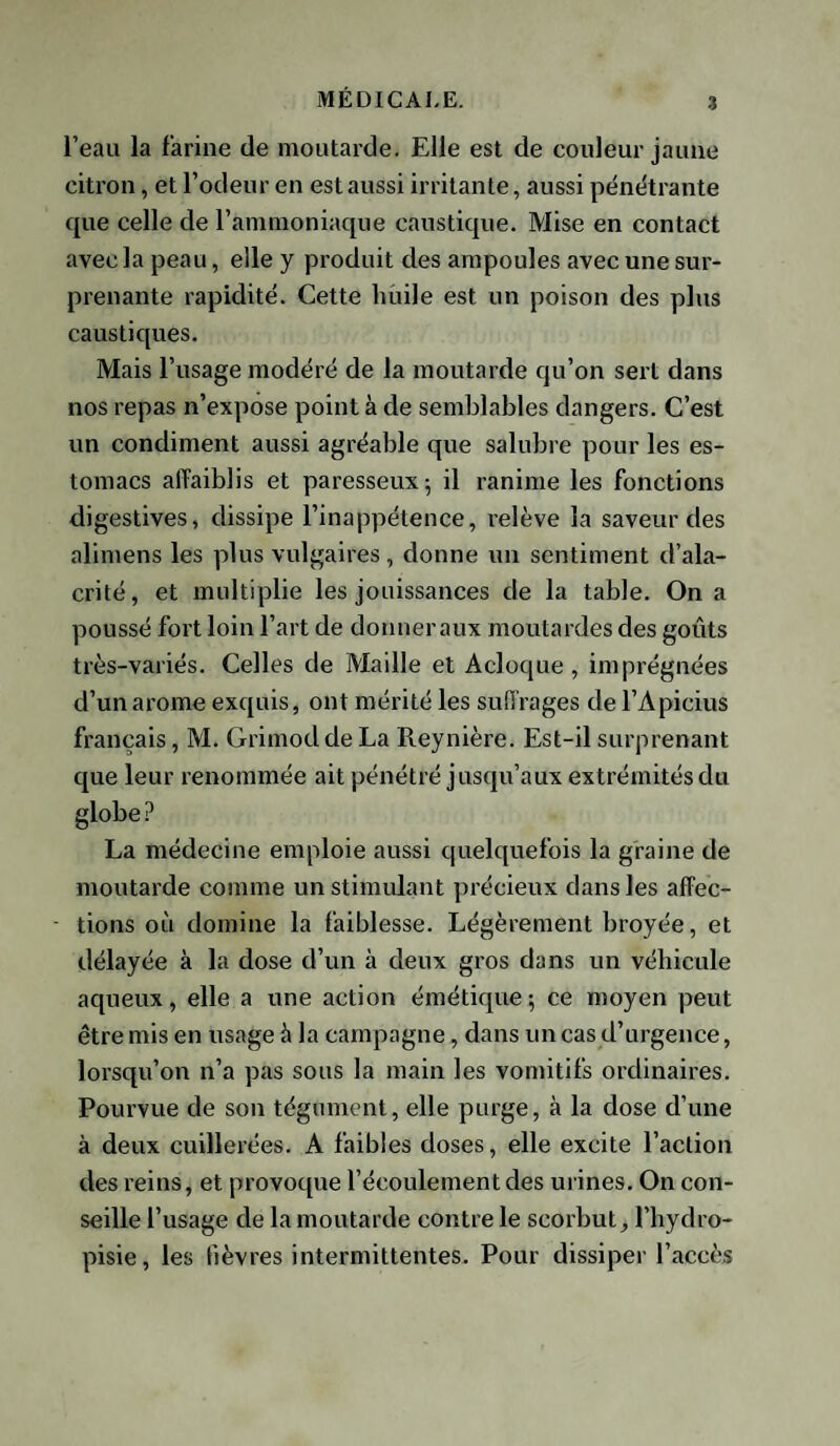 l’eau la farine de moutarde. Elle est de couleur jaune citron, et l’odeur en est aussi irritante, aussi pénétrante que celle de l’ammoniaque caustique. Mise en contact avec la peau, elle y produit des ampoules avec une sur¬ prenante rapidité. Cette huile est un poison des plus caustiques. Mais l’usage modéré de la moutarde qu’on sert dans nos repas n’expose point à de semblables dangers. C’est un condiment aussi agréable que salubre pour les es¬ tomacs affaiblis et paresseux; il ranime les fonctions digestives, dissipe l’inappétence, relève la saveur des alimens les plus vulgaires, donne un sentiment d’ala¬ crité, et multiplie les jouissances de la table. On a poussé fort loin l’art de donneraux moutardes des goûts très-variés. Celles de Maille et A cloque , imprégnées d’un arôme exquis, ont mérité les suffrages de l’Apicius français, M. Grimodde La Reynière. Est-il surprenant que leur renommée ait pénétré jusqu’aux extrémités du globe ? La médecine emploie aussi quelquefois la graine de moutarde comme un stimulant précieux dans les affec¬ tions où domine la faiblesse. Légèrement broyée, et délayée à la dose d’un à deux gros dans un véhicule aqueux, elle a une action émétique ; ce moyen peut être mis en usage à la campagne, dans un cas d’urgence, lorsqu’on n’a pas sous la main les vomitifs ordinaires. Pourvue de son tégument, elle purge, à la dose d’une à deux cuillerées. A faibles doses, elle excite l’action des reins, et provoque l’écoulement des urines. On con¬ seille l’usage de la moutarde contre le scorbut, l’hydro- pisie, les fièvres intermittentes. Pour dissiper l’accès