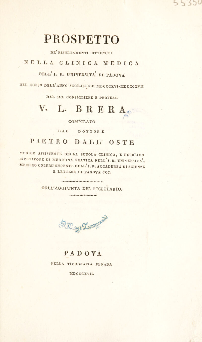 DE^ RISULTAIVIENTI OTTENUTI NELLA CLINICA MEDICA DELl’i. R. università di PADOVA ^EL CORSO dell’anno SCOLASTICO MDCCCXYI-MDCCCXVn DAL SIC. CONSIGLIERE E PROFESS. V. L. B R E R A,. COMPILATO dal DOTTORE PIETRO DALL' OSTE MEDICO ASSISTENTE DELLA SCUOLA CLINICA^ E PUBBLICO RIPETITORE DI MEDICINA PRATICA NELl’i. R. UNIVERSITÀ'^ membro CORRISPONDENTE DELL’ I. R. ACCADEMIA DI SCIENZE E LETTERE DI PADOVA CCC. COLL^AGGIUNTA DEL RICETTARIO. P A D O VA r?ELLA TIPOGRAFIA PENADA MDCCCXVII.