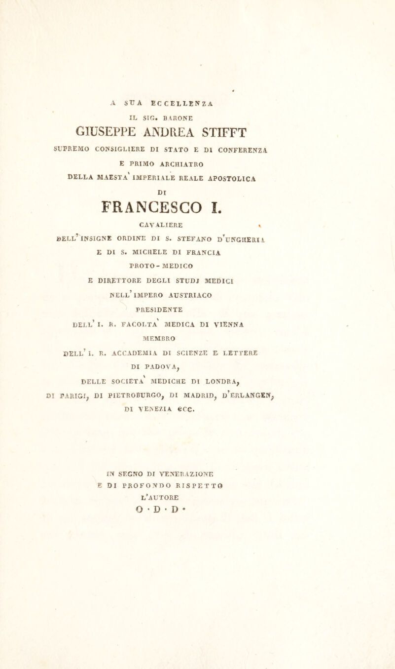 A SUA eccellenza IL SIC. BARONE GIUSEPPE ANDREA STIFFT SUPREMO CONSIGLIERE DI STATO E DI CONFERENZA E PRIMO ARCHIATIIO della maestà' imperiale REALE APOSTOLICA DI FRANCESCO I. cavaliere » dell’ insigne ORDINE DI S. STEFANO d’uNGHERIÌ E DI S. michele di FRANCIA PROTO- MEDICO E DIRETTORE DEGLI STUDI MEDICI nell’impero AUSTRIACO PRESIDENTE dell’ I. R. facolta' MEDICA DI VIENNA MEMBRO dell’ I. R. ACCADEMIA DI SCIENZE E LETTERE DI PADOVA^ DELLE società' MEDICHE DI LONDRA, DI PARIGI, DI PIETROBURGO, DI MADRID, d’eRLANGEN, DI VENEZIA eCC. IN SEGNO DI VENERAZIONE E DI PROFONDO RISPETTO l’autore O • D • D •