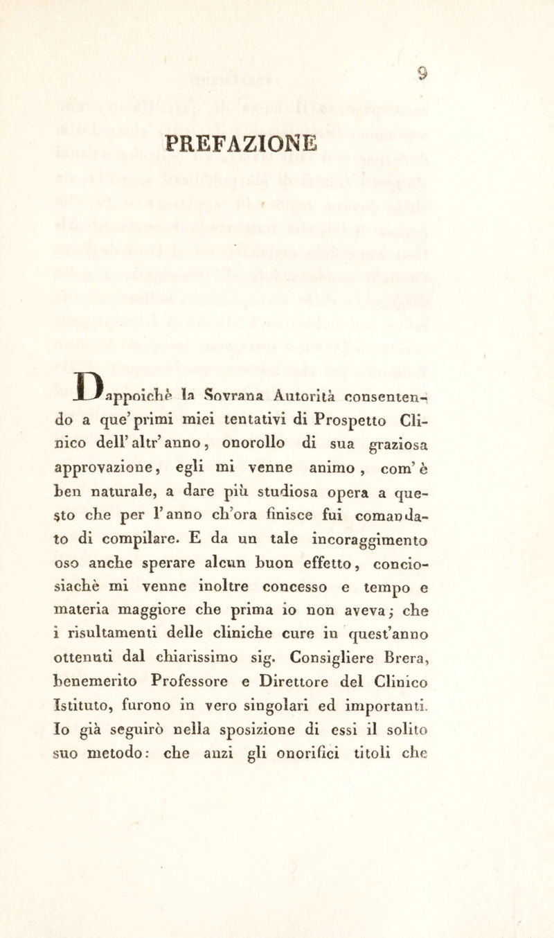PREFAZIONE D appoìcKe la Sovrana Autorità consenten-: do a que’primi miei tentativi di Prospetto Cli- nico deir altr’ anno, onorollo di sua graziosa approvazione, egli mi venne animo , com’ è ben naturale, a dare più studiosa opera a que- sto che per Fanno ch^ora finisce fui comanda- to di compilare. E da un tale incoraggimento oso anche sperare alcun buon effetto, concio- siachè mi venne inoltre concesso e tempo e materia maggiore che prima io non aveva ; che i risultamenii delle cliniche cure in quest’anno ottenuti dal chiarissimo sig. Consigliere Brera, benemerito Professore e Direttore del Clinico Istituto, furono in vero singolari ed importanti. Io già seguirò nella sposlzione di essi il solito suo metodo: che anzi gli onorifici titoli che