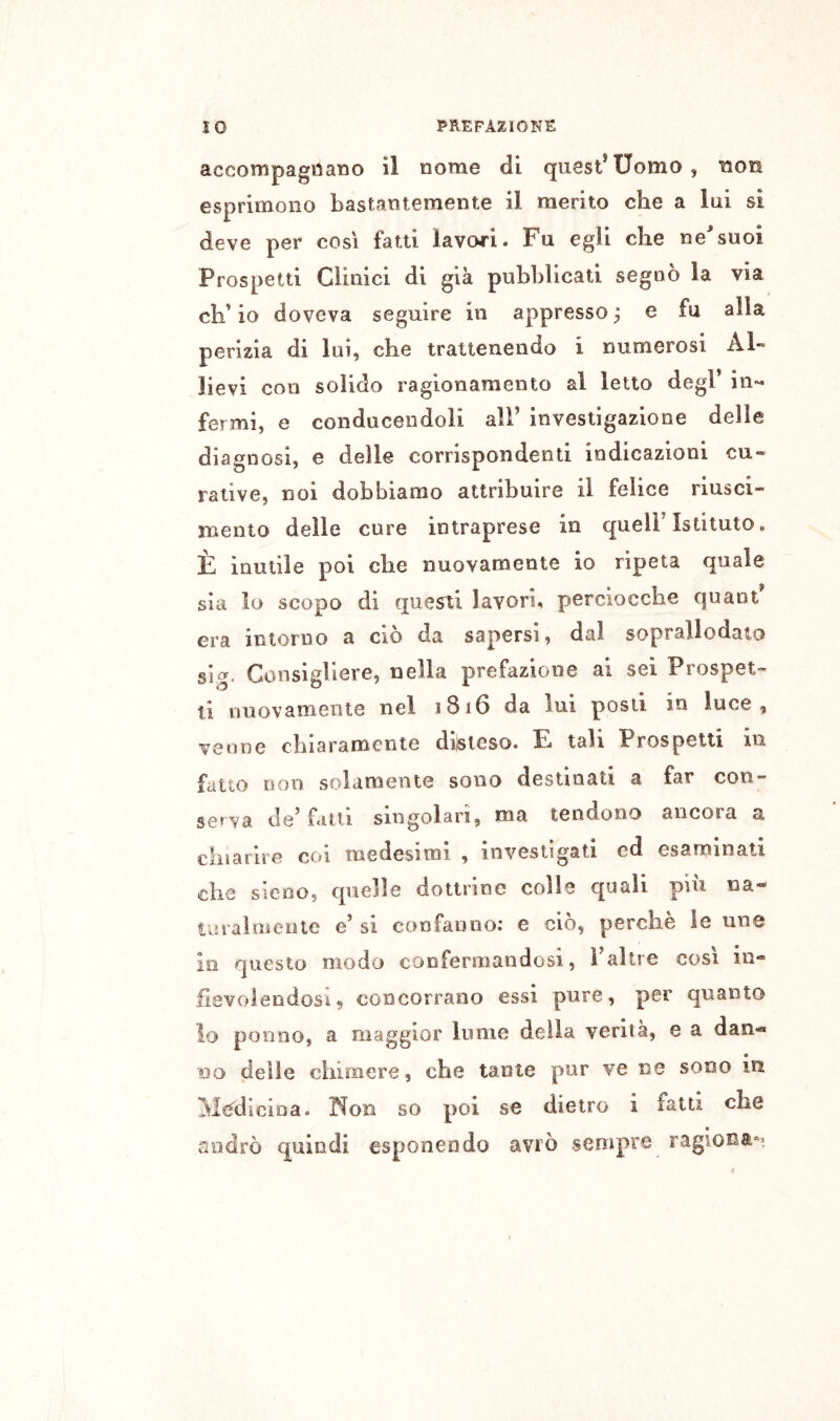 accompagnano il nome di quest*Uomo, non esprimono bastantemente il merito che a lui si deve per cosi fatti lavori. Fu egli che ne^suoi Prospetti Clinici di già pubblicati segnò la via ch’io doveva seguire in appresso^ e fu alla perizia di lui, che trattenendo i numerosi Al- lievi con solido ragionamento al letto degl* in-- fermi, e conducendoli all* investigazione delle diagnosi, e delle corrispondenti indicazioni cu- rative, noi dobbiamo attribuire il felice riusci- mento delle cure intraprese in quell* Istituto. È inutile poi die nuovamente io ripeta quale sia lo scopo di lavori, percioccbe quant era intorno a ciò da sapersi, dal soprallodato sig. Consigliere, nella prefazione ai sei Prospet- ti nuovamente nel 1816 da lui posti in luce, venne cbiaramente di)sieso. E tali Prospetti in fatto non solamente sono destinati a far con- serva de* fatti singolari, ma tendono ancora a chiarire coi medesimi , investigati ed esaminati die sieno, quelle dottrine colle quali piu na- taralmeiiie e’ si confanno; e ciò, perchè le une In questo modo confermandosi, i*altre così in- fievolendosi, concorrano essi pure, per quanto lo ponno, a maggior lume della verità, e a dan«* DO delle chimere, che tante pur ve ne sono in M«^didoa. 'Non so poi se dietro i fatti che cUidrò quindi esponendo avrò sempre ragiona-^