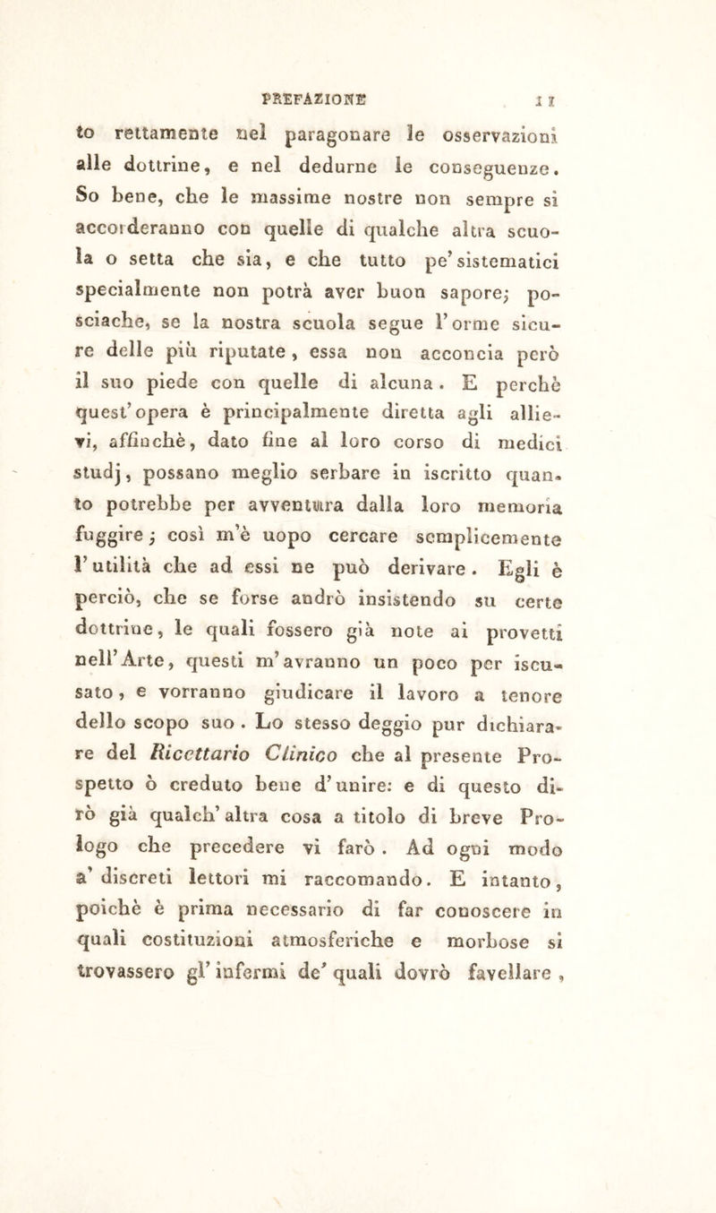 to rettamente nel paragonare le osservazioni alle dottrine, e nel dedurne le conseguenze. So bene, che le massime nostre non sempre si accorderanno con quelle di qualche altra scuo- la o setta che sia, e che tutto pe’sistematici specialmente non potrà aver buon sapore; po- sciache, se la nostra scuola segue Forme sicu- re delle più riputate , essa non acconcia però il suo piede con quelle di alcuna. E perche quest’opera è principalmente diretta agli allie- vi, affinchè, dato fine al loro corso di medici studj, possano meglio serbare in iscritto quan- to potrebbe per avventura dalla loro memoria fuggire ; così m’è uopo cercare semplicemente r utilità che ad essi ne può derivare. Egli è perciò, che se forse andrò insistendo su certe dottrine, le quali fossero già note ai provetti nell’Arte, questi m’avranno un poco per iscu- sato, e vorranno giudicare il lavoro a tenore dello scopo suo . Lo stesso deggio pur dichiara» re del Ricettario Clinico che al presente Pro- spetto ò creduto bene d’unire: e di questo di- rò già qualch’altra cosa a titolo di breve Pro- iogo che precedere vi farò . Ad ogni modo a’discreti lettori mi raccomando. E intanto, poiché è prima necessario di far conoscere in quali costituzioni atmosferiche e morbose si trovassero gF infermi de^ quali dovrò favellare ,