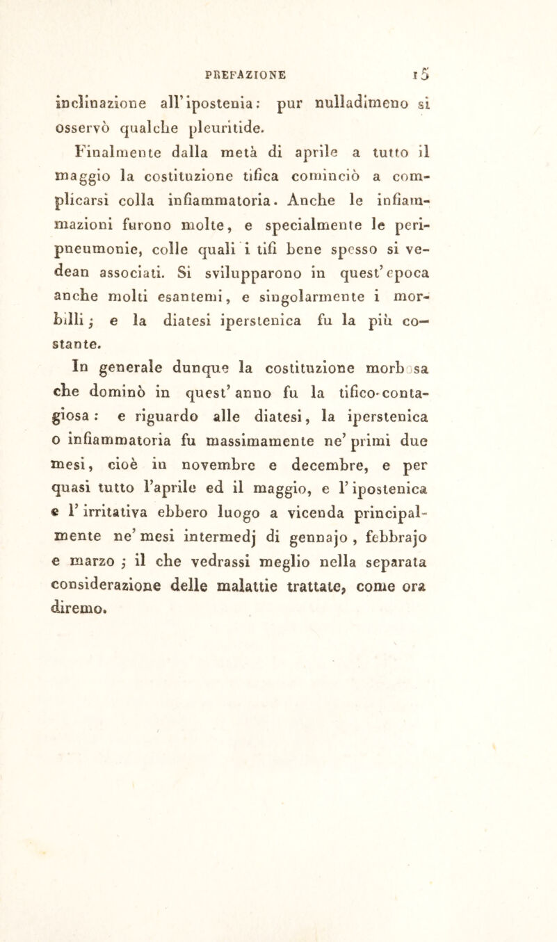 inclinazione airiposlenia ; pur nulladlmeno si osservò qualche pleuritide. Finalmente dalla metà di aprile a lutto il maggio la costituzione tifica cominciò a com- plicarsi colla infiammatoria. Anche le infiam- mazioni furono molte, e specialmente le peri- pneumonie, colle quali i tifi bene spesso si ve- dean associati. Si svilupparono in quest’epoca anche molti esantemi, e singolarmente i mor- billi ^ e la diatesi iperstenica fu la piu co- stante. In generale dunque la costituzione morbjsa che dominò in quest’anno fu la tifico»conta- giosa ; e riguardo alle diatesi, la iperstenica 0 infiammatoria fu massimamente ne’ primi due mesi, cioè in novembre e decembre, e per quasi tutto l’aprile ed il maggio, e l’iposlenica c l’irritativa ebbero luogo a vicenda principal- mente ne’ mesi intermedj di gennajo , febbrajo e marzo ; il che vedrassi meglio nella separata considerazione delle malattie trattate, come ora diremo.