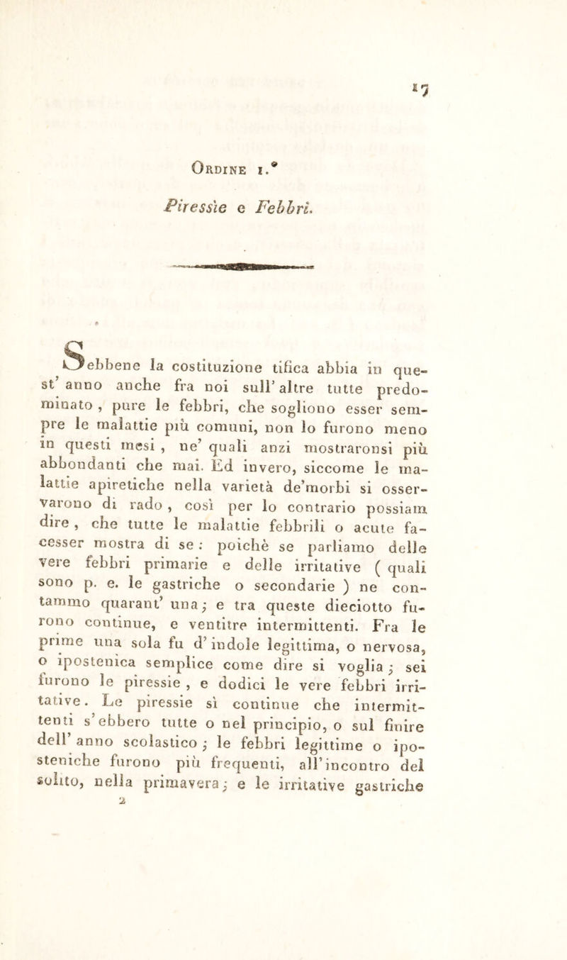 Ordine i.® Piressie c FebhrL ^^ebbene la costituzione tifica abbia in que» st anno anche fra noi sull’ altre tutte predo- minato , pure le febbri, che sogliono esser sem- pre le malattie piu comuni, non lo furono meno in questi mesi , ne’ quali anzi mostraronsi piu abbondanti che mai. Kd invero, siccome le ma- lattie apiretiche nella varietà de’morbi si osser- varono di rado , così per lo contrario possiam dire , che tutte le malattie febbrili o acute fa- cesser mostra di se : poiché se parliamo delle vere febbri primarie e delle irritative ( quali sono p. e. le gastriche o secondarie ) ne con- tammo quarant’ una; e tra queste dieciotto fu- rono continue, e ventitré intermittenti. Fra le prime una sola fu d’indole legittima, o nervosa, o ipostenica semplice come dire si voglia ; sei lurono le piressie , e dodici le vere febbri irri- tative. Le piressie sì continue che intermit- tenti s ebbero tutte o nel principio, o sul finire dell anno scolastico ; le febbri legittime o ipo- steniche furono piu frequenti, all’incontro del solito, nella primavera; e le irritative gastriche