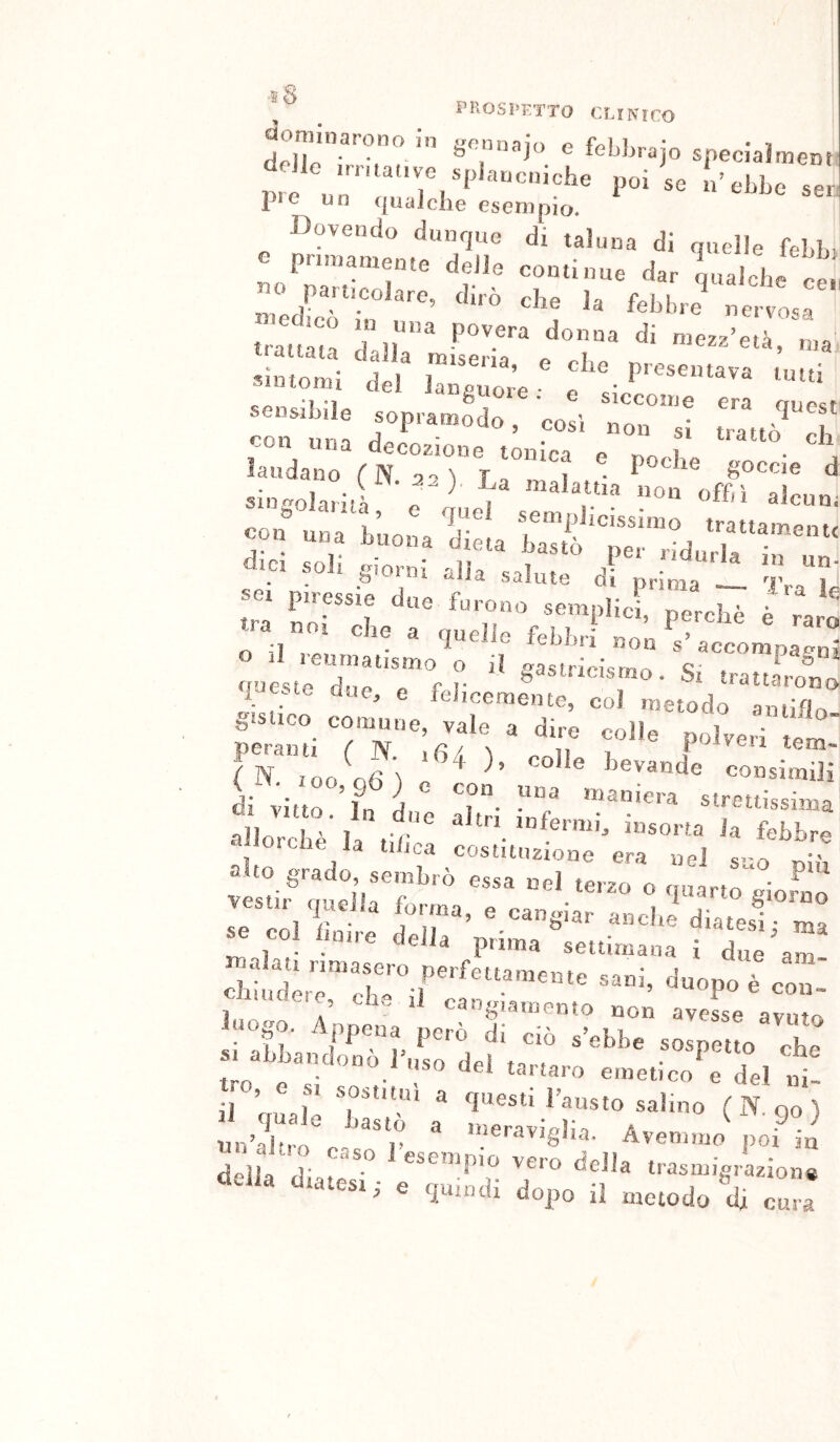 , _ PROSPETTO CMKICO aora.naronoin gonnajo e febbrajo specJalment dolio poi’oo bobLo pie un qualche esempio. Dovendo dunque di taluna di quelle febbi o pronamente delle continue dar Ìualche ce no particolare, dirò che la felibri irot I lIo oKr o r* del ,rz; : *1 1 ^^5^1016. e siccome era “To', ó «on .1 «nò cb laodooo .malattia non nff.ì siogolaruà, e rmel «jpmrtì* * • ^ ^ alcun, ® 1 1-^^‘^^pucissimo trattamnnf, Tri TTTL'rotiT'Vbr*’''- « ’■»- ^ . I  lebhii non s accomnafm^ o reumatismo o il o^asfrìriQmr. Q' i & - ffuc^f- ri* b^stncismo. Si trattarono b' ® felicemente, col metodo amiftr, gislico comune, vale a dire colle oolveri peranti ( N. ,6/. ^ i tem- ( N 100 o6 l e ^ ° ^ bevande consimili divittr^i d T- «''•etiissima allor .l ^’l r infermi, insorta la febbr» ■'■i'n.che la tihca costituzione era nel suo T i^racio. semlìrn tacco »-,^i ^ a a grado, sembrò essa nel terzo o quartrgiow r cmeila fm-mn ^ .. ì • • JCJia puma settimana i due itT ■' “8i»-'l* ~n .„r. .Tu s., rr r„T'°d,f. ™ tro « . SO dei tartaro emetico e del n il ’ r ^ questi Fausto salino (N qo dell. d» o.T. 7° ;> e quindi dopo il metodo di cur