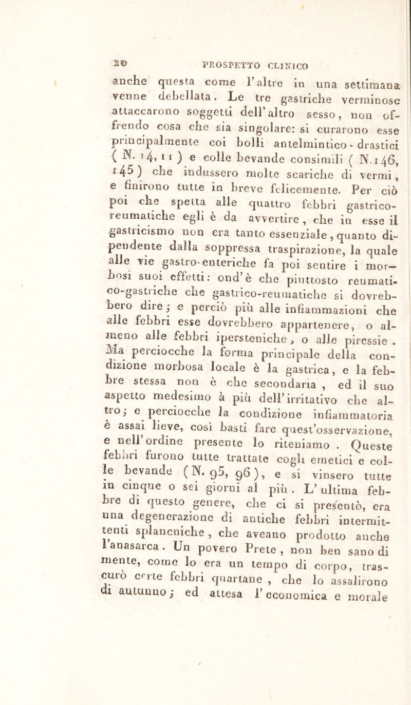 2© anche questa come l’altre in una settimana venne ciehellata • Le tre gastriche verminose attaccarono soggetti dell’altro sesso, non of- frendo cosa che sia singolare* si curarono esse principalmente coi bolli antelmintico - drastici ( N. ? 4» t t ) e colie bevande consimili ( N.146, 145) che indussero molte scariche di vermi, e finirono tutte io breve felicemente. Per ciò poi che spetta alle quattro febbri gastrico- reumatiche egli è da avvertire , che in esse il gastricismo non era tanto essenziale, quanto di« pendente dalla soppressa traspirazione, la quale alle vie gastro* enteriche fa poi sentire i mor- bosi suoi effetti; ond’è che piuttosto reumati- co-gastriche che gastnco-reuniatiche si dovreb- bero dire y e perciò più alle infiammazioni che alle febbri esse dovrebbero appartenere, o al- meno alle febbri ipersteniche, o alle piressie . Bia perciocché la forma principale della con- dizione morbosa locale è la gastrica, e la feb- bre stessa non è che secondaria , ed il suo aspetto medesimo a più dell’irritativo che al- tro; e perciocché la condizione infiammatoria e assai lieve, cosi basti fare quest’osservazione, e nell ordine presente lo riteniamo . Queste febbri furono tutte trattate cogli emetici e col- ie bevande (N. 95,96), e si vinsero tutte m cinque o sei giorni ai più . L’ ultima feb- bre di questo genere, che ci si presentò, era una degenerazione di antiche febbri intermit- tenti splancniche , che aveano prodotto anche lanasarca. Un povero Prete, non ben sanodi mente, come io era un tempo di corpo, tras- curò crrte febbri quartane , che lo assalirono di autunno ; ed attesa i’ economica e morale