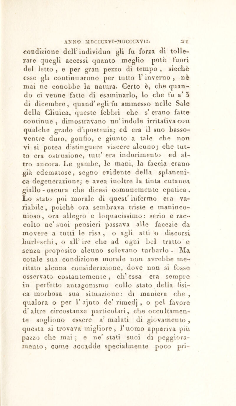 ANNO MDCCCXYI-IMDCCCXVII. IST condizione dell’individuo gli fu forza di tolle- rare quegli accessi quanto meglio potè fuori del letto , e per gran pezzo di tempo , sicché esse gli continuarono per tutto l’inverno, nè mai ne conobbe la natura. Certo è, che quan- do ci venne fatto di esaminarlo, lo che fu a’ 5 di dicembre, quand’egli fu ammesso nelle Sale della Clinica, queste febbri che s’ erano fatte continue, dimostravano un’indole irritativa con qualche grado d’ipostenia^ ed era il suo basso- ventre duro, gonfio, e giunto a tale che non vi si potea distinguere viscere alcuno^ che tut- to era ostruzione, lutt’ era indurimenlo ed al- tro ancora. Le gambe, le mani, la faccia erano già edematose, segno evidente della splancni- ca degenerazione,- e avea inoltre la tinta cutanea giallo - oscura che dicesi comunemente epatica» Lo stato poi morale di quest’ infermo era va- riabile , poiché ora sembrava triste e maninco- dìoso , ora allegro e loquacissimo: serio e rac- colto ne’ suoi pensieri passava alle facezie da movere a tutti le risa , o agli atti 'o discorsi hurLschl, o all’ ire che ad ogni bel tratto e senza proposito alcuno solevano turbarlo . Ma cotale sua condizione morale non avrebbe me- ritalo alcuna considerazione, dove non si fosse osservato costantemente, eh’essa era sempre in perfetto antagonismo collo stato della fìsi- ca morbosa sua situazione: di maniera che , qualora o per 1’ ajuto de’ rimedj , o pel favore d’altre circostanze particolari, ohe occultamen- te sogliono essere a’ maiali di giovamento , questa si trovava migliore, l’uomo appariva più pazzo che mai ; e ne’ stati suoi di peggiora- meuio, come accadde specialmente poco pri-