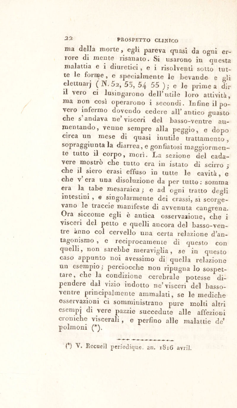 ma della morte, ^gli pareva (piasi da ogni er- rore di mente risanato. Si usarono in questa malattia e i diuretici, e i risolventi sotto tut- te le forine, e specialmente le bevande e gli elettuarj ( N. 62, 55, 54 55 ),* e le prime a dir il vero ci lusingarono deirutile loro attività, ma non cosi operarono i secondi. Infine il po- vero infermo dovendo cedere aìF antico guasto ebe s andava ne visceri del basso-ventre au- mentando, venne sempre alla peggio, e dopo circa un mese di quasi inutile trattamento, sopraggiunta la diarrea, e gonfiatosi maggiormen- te tutto il corpo, morì. La sezione del cada- vere mostro ebe tutto era in istato di scirro j ebe il^ siero crasi effuso in tutte le cavità, e che V era una disoluzione da per tutto; somma era la tabe mesaraica ; e ad ogni tratto degli intestini , e singolarmente dei crassi, si scorge- vano le traccie manifeste di avvenuta cangrena. Ora siccome egli è antica osservaiione, che i visceri del petto e quelli ancora del basso-ven- tre anno col cervello una certa relazione d’an- tagonismo , e reciprocamente di questo con quelli, non sarebbe meraviglia, se in questo caso appunto noi avessimo di quella relazione un esempio; perciocché non ripugna lo sospet- tare , che la condizione cerebrale potesse di- pendere (lai vizio indotto ne’visceri del basso- ventre principalmente ammalati, se le mediche osservazioni ci somministrano pure molti altri esempi di vere pazzie succedute alle affezioni Cloniche viscerali, e perfino alle malattie de’ polmoni (’^).
