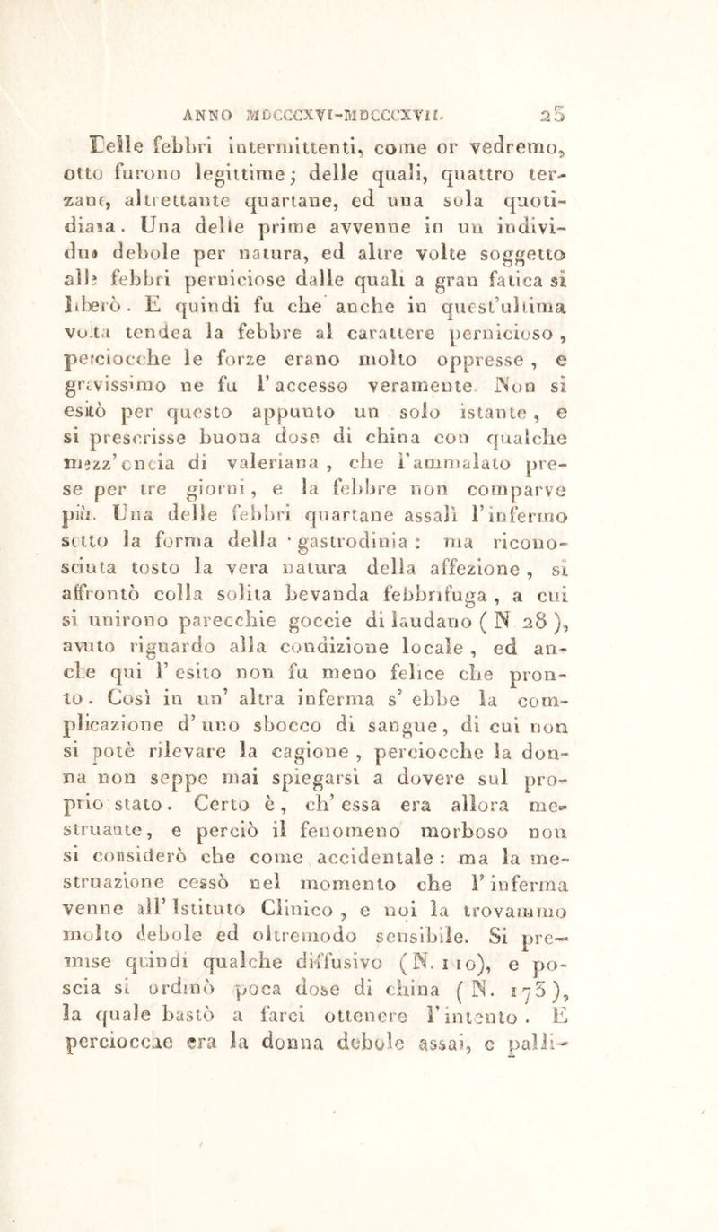 Felle febbri interniltientl, coinè or vedremo, otto furono legiitime j deile quali, quattro ter- zane, altreiiante quartane, ed una sola quotì- diaia. Una delle prime avvenne in uii indivi- diH debole per natura, ed altre volte soggetto al lì febbri perniciose dalle quali a gran fatica si lil)erò. E quindi fu che anche in quest’uliima Vo ta tcndea la febbre al carattere pernicioso , perciocché le forze erano molto oppresse , e gravissimo ne fu l’accesso veramente. JNon si esitò per questo appunto un solo istante , e si prescrisse buona dose di china con qualche mezz’cncia di valeriana , che ì’aQimalato pre- se per tre giorni, e la febbre non comparve più. Una delie febbri quartane assalì l’infermo setto la forma della * gaslrodioia : ma ricono- sciuta tosto la vera natura della affezione , si affrontò colla solita bevanda febbrifuga , a cui si unirono parecchie goccie di laudano ( N 28 ), avuto riguardo alla condizione locale , ed an- che qui r esito non fu meno felice che pron- to. Così in un’ altra Inferma s’ eh])e la com- plicazione d’uno shocco di sangue, di cui non si potè rilevare la cagione , perciocché la don- na non seppe mai spiegarsi a dovere sul pro- prio’stato. Certo è, eh’essa era allora me»* struaiitc, e perciò il fenomeno morboso non si considerò che come accidentale : ma la me- struazione cessò nel momento che F inferma venne rii’ Istituto Clinico , e noi la trovammo molto debole ed oliremodo sensibile. Si ore— • -11!* ^ mise quindi qualche diffusivo (N. iio), e po- scia si ordinò poca dose di china ( N. 175), la quale bastò a farci ottenere Fintento. E perciocché era la donna debole assai, e palli-