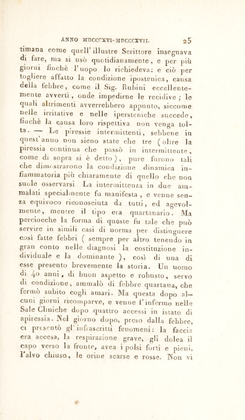 timana come quell’ illustre Scrittore insegnava di fare, ma si usò quotidianamente , e per più giorni finché Fuopo lo richiedeva; e ciò per togliere affatto la condizione iposteuica, causa della febbre, come il Sig. Rubini eccellente- mente avverti, onde impedirne le recidive; le quali altrimenti avverrebbero appunto, siccome nelle irritative e nelle ipersteniche succede, finche la causa loro rispettiva non venga tol- ta. — Le piressie intermittenti, sebbene in quest anno non sieoo state che tre (oltre la piressia continua che passò in intermittente , come di sopra si è detto ) , pure furono tali che dimostrarono la condizione dinamica in- fiammatoria più chiaramente di quello che non suole osservarsi La intermittenza in due am- malati speciahuente fu manifesta , e venne sen- za equivoco riconosciuta da lutti, ed agevol- mente, mentre il tipo era quartanario. Ma pei ciocche la forma di queste tu tale che può servire in simili casi di norma per distinguere così fatte febbri ( sempre per altro tenendo in gran conto nelle diagnosi la costituzione in- dividuale e la domiuaute ), così di una di esse presento brevemente la storia. Un uomo di 4o anni, di buon aspetto e robusto, servo di condizione, ammalò di febbre quartana, che fermò subito cogli amari. Ma questa dopo al- cuiii giorni ricomparve, e venne F infermo nelle Saie Cliniche dopo quattro accessi in isiato di apiressia. Nei giorno dopo, preso dalla febbre, ci presentò gl’infrascritti fenomeni; la faccia era accesa, la respirazione grave, gli dolca il capo veiso la freme, avea i polsi forti e pieni, i alvo chiuso, le orme scarse e rosse. Non vi N