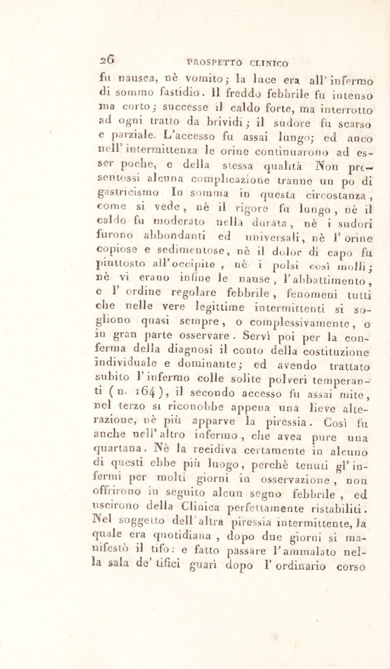 fu DausGOj iiG vomito^ la luco crai all’mfcrnio di souàrao fastidio. 11 freddo febbrile fu intenso ma corto ^ successe il caldo forte, ma interrotto ad ogni tratto da brividi ; il sudore fu scarso e parziale. L accesso fu assai lungo; ed anco neìi iotermittenza le orine continuarono ad es« ser poche, e della stessa cpialità IXon prt— sentossi alcuna complicazione tranne un po di gastricismo In somma in questa circostanza , come si vede , nè il rigore fu luogo , nè iì caldo fu moderalo nella durata, nè i sudori furono abbondanti ed nmversah, nè Forine copiose e sedimentose, nè il dcdor di capo fu juutlosto all’occipite, nè i polsi così molli ; nè vi erano infine le nause ^ F abbattimento, e F ordine regolare febbrile , fenomeni tutti die nelle vere legittime iotermittenti si so- gliono quasi sempre, o complessivamente, o in gran parte osservare . Servi poi per la con-* ferma delta diagnosi il conto della costituzione individuale e dominante; ed avendo trattato subito 1 infermo colie solite poìy^eri temperan- ti ( n. 164), il secondo accesso fu assai mite, nel terzo si riconobbe appena una lieve alte- razione, nè più apparve la piressia. Così fu anche nell altro infermo, die avea pure una quartana. Nè la recidiva certamente in alcuno di questi ebbe più luogo, perchè tenuti gF in- fenni per molti giorni in osservazione, non offrirono io seguito alcun segno febbrile , ed uscirono della Clinica perfettamente ristabiliti. Nel soggetto deìFaìtra piressia intermittente, la quale eia quotidiana , dopo du63 giorni si ma- nifestò il tifo: e fatto passare Fammalato nel- la salvi de tifici guarì dopo 1’ ordinario corso