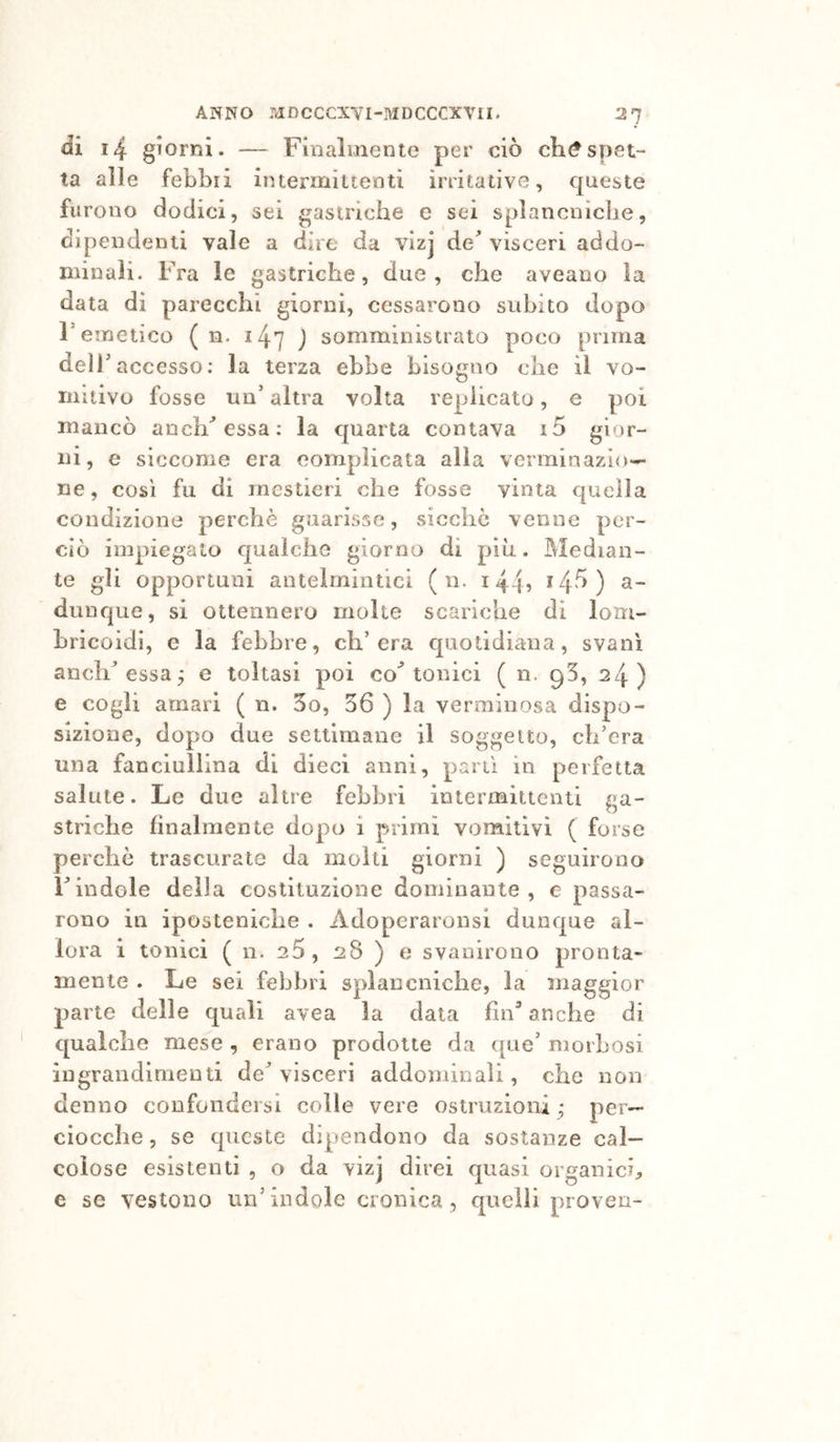 di i4 giorni. — Finalmente per ciò ch^spet- ta alle febbri intermittenti irritative, queste furono dodici, sei gastriche e sei splancniche, dipendenti vale a dire da vizj de^ visceri addo- minali. Fra le gastriche, due, che aveano la data di parecchi giorni, cessarono subito dopo remetico ( n. ^47 j somministrato poco prima deli’ accesso; la terza ebbe bisogno che il vo- mitivo fosse un’altra volta replicato, e poi mancò anch'essa ; la c|uarta contava i5 gior- ni, e siccome era complicata alla verminazio*^ ne, COSI fu di mestieri che fosse vinta quella condizione perchè guarisse, sicché venne per- ciò impiegato qualche giorno di più. Median- te gli opportuni antelmintici ( n. i445 *4'^) dunque, si ottennero molte scariche di lom- hricoidi, e la febbre, ch’era quotidiana, svanì anclF essa^ e toltasi poi co^ tonici ( n. 95, 24) e cogli amari ( n. 3o, 36 ) la verminosa dispo- sizione, dopo due settimane il soggetto, ch’era una fanciullina di dieci anni, pani in perfetta salute. Le due altre febbri intermittenti ga- striche finalmente dopo i primi vomitivi ( forse perchè trascurate da molti giorni ) seguirono Findole della costituzione dominante, e passa- rono in iposteniche . Adoperaronsi dunque al- lora i tonici ( n. 20, 28 ) e svanirono pronta- mente . Le sei febbri splancniche, la maggior parte delle quali avea la data fin’ anche di qualche mese , erano prodotte da que’ morbosi ingrandimenti de’visceri addominali, che non denno confondersi colle vere ostruzioni ; per- ciocché 5 se queste dipendono da sostanze cal- colose esistenti , o da vizj direi quasi organici^, e se vestono un’ìndole cronica, quelli proven-