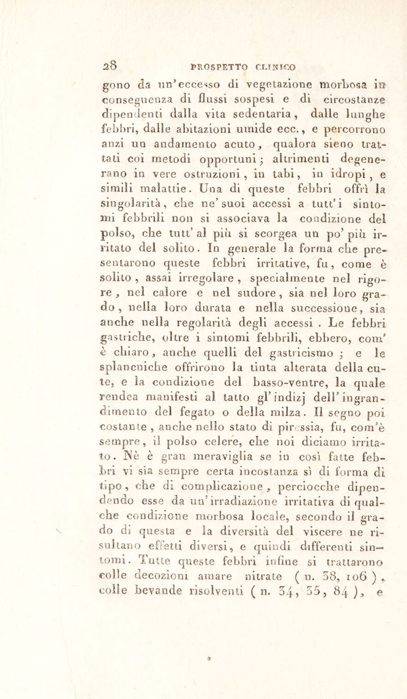 128 1»1\0SPETTO CLINICO gono da im'eccesso di vegetazione morLosa in conseguenza di flussi sospesi e di circostanze dipendenti dalla vita sedentaria , dalle lunghe febbri, dalle abitazioni umide ecc., e percorrono anzi un andamento acuto, qualora sieno trat- tati coi metodi opportuni ; altrimenti degene- rano in vere ostruzioni, in tabi, in idropi, e simili malattie. Una di queste febbri offrì la singolarità, che ne’suoi accessi a tutt’i sinto- mi febbrili non si associava la condizione del poi so, che tutt’ al più si scorgea un po’ più ir- ritato del solito. In generale la forma che pre- sentarono queste febbri irritative, fu, come è solito , assai irregolare , specialmente nel rigo- re , nel calore e nel sudore , sia nel loro gra- do , nella loro durata e nella successione, sia anche nella regolarità degli accessi . Le febbri gastriche, oltre i sintomi febbrili, ebbero, com* è chiaro, anche quelli del gastricismo 5 e le splancniche offrirono la tinta alterata della cu- te, e la condizione del basso-ventre, la quale rendea manifesti al tatto gl’indizj delT ingran- dimento del fegato o della milza. Il segno poi costante , anche nello stato di piressia, fu, com’è sempre, il polso celere, che noi diciamo irrita- to. INè è gran meraviglia se in così fatte feb- bri vi sìa sempre certa incostanza sì di forma di tipo, che di complicazione, perciocché dipen- dendo esse da un’irradiazione irritativa di qual- che condizione morbosa locale, secondo il gra- do di questa e la diversità dei viscere ne ri- sultano effetti diversi, e quindi differenti sin- tomi. Tutte queste febbri infine si trattarono colle decozioni amare nitrato ( n. 58, 106 ) ^ colle bevande risolventi ( n. 54? 55, 84)^ e