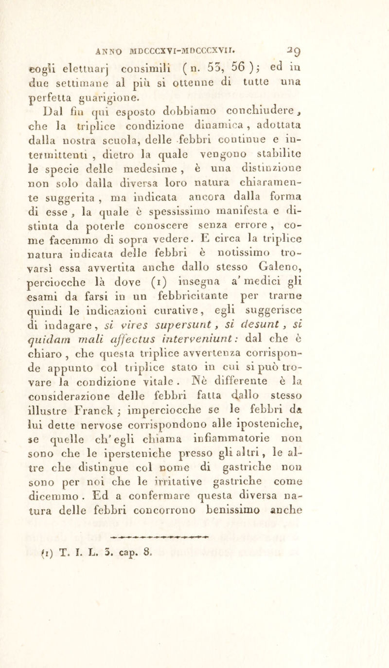 eogU elettuarj consimili ( n. 55, 56 ); ed iu due settimane al piu si ottenne di tutte una perfetta guarigione. Dai fili cpii esposto dobbiamo concliiudere j che la triplice condizione dinamica, adottata dalla nostra scuola, delle febbri continue e in- termittenti , dietro la quale vengono stabilite le specie delle medesime , è una distinzione non solo dalla diversa loro natura chiaramen- te suggerita , ma indicata ancora dalla forma di esse ^ la quale è spessissimo manifesta e di- stinta da poterle conoscere senza errore , co- me facemmo di sopra vedere. E circa la triplice natura indicata delle febbri e notissimo tro- varsi essa avvertita anche dallo stesso Ealeno, perciocché là dove (i) insegna a'medici gli esami da farsi in un febbricitante per trarne quindi le indicazioni curative, egli suggerisce di indagare, si i^ires supersunt, si desunt, si {juidarn mali affectus interveniunt : dal che è chiaro , che questa triplice avvertenza corrispon- de appunto col tiiplice stato in cui si può tro- vare la condizione vitale . Nè differente è la considerazione delle febbri fatta &lt;ialIo stesso illustre Franck ; imperciocché se le febbri da lui dette nervose corrispondono alle iposteniche, se quelle ch'egli chiama infiammatorie non sono che le ipersteniche presso gli altri, le al- tre che distingue col nome di gastriche non sono per noi che le irritative gastriche come dicemmo . Ed a confermare questa diversa na- tura delle febbri concorrono benissimo anche
