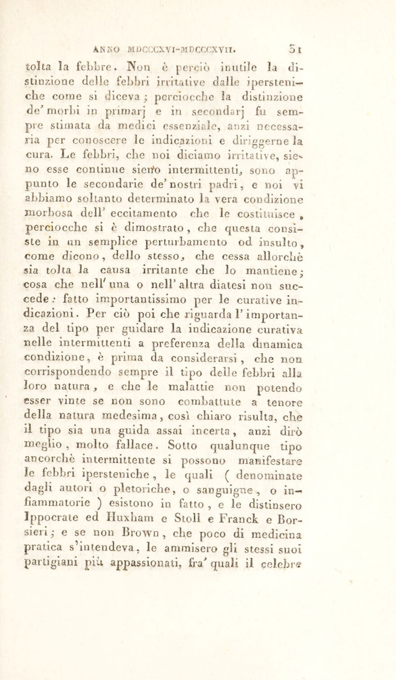 r-' tolta la febbre. Non è perciò inutile la di- stinzione delle febbri irritative dalle jpersteni— che come si diceva ; pcrciocchc la distinzione de'’ morbi in primarj e in secondar] fu sem- pre stimata da medici essenziale, anzi necessa- ria per conoscere le indicazioni e diriggerne la cura. Le febbri, che noi diciamo irritative, sie^- no esse continue sieito intermittenti^ sono ap- punto le secondarie de’nostri padri, e noi vi abbiamo soltanto determinato la vera condizione morbosa dell’ eccitamento che le costituisce &gt; perciocché si è dimostrato , che questa consi- ste in un semplice perturhamento od insulto, come dicono, dello stesso^ che cessa allorché sia tolta la causa irritante che lo mantiene: cosa che nell una o nell’ altra diatesi non suc- cede .* fatto importantissimo per le curative in- dicazioni. Per ciò poi che riguarda l’importan- za del tipo per guidare la indicazione curativa nelle intermittenti a preferenza della dinamica condizione, è prima da considerarsi, che noe corrispondendo sempre il tipo delle febbri alla loro natura, e che le malattie non potendo esser vinte se non sono combattute a tenore della natura medesima, così chiaro risulta, che il tipo sia una guida assai incerta, anzi dirò meglio, molto fallace. Sotto qualunque tipo ancorché intermittente si possono manifestare le febbri ipersteniche , le quali ( denominate dagli autori o pletoriche, o sanguigne, o in- fiammatorie ) esistono in fatto , e le distinsero Ippocraie ed Huxham e Steli e Franck e Bor- sieri ,* e se non Brown , che poco di medicina pratica s intendeva, le ammisero gli stessi suoi partigiani più appassionati, ira quali il celebre