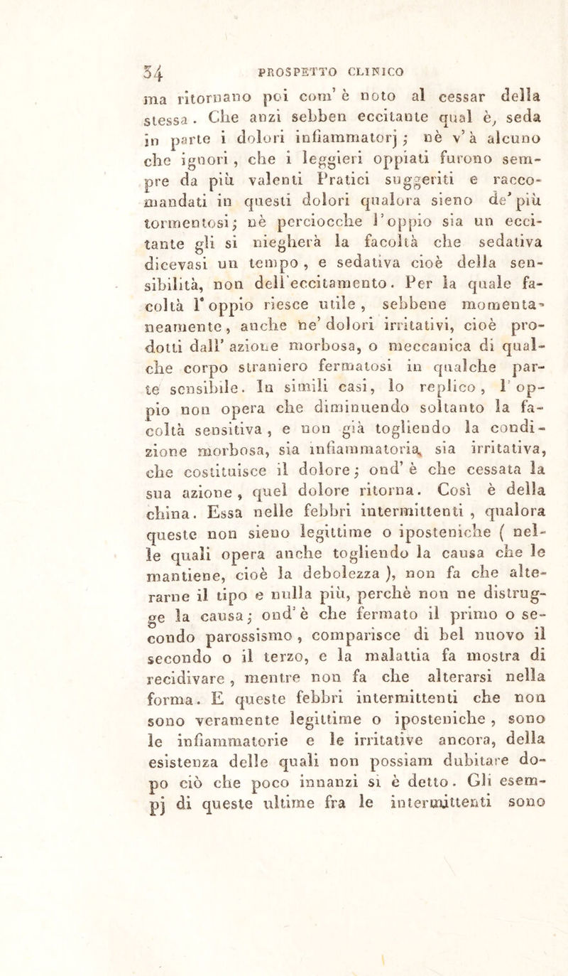 ma ritornano poi com’ è noto al cessar delia stessa . Che anzi sebbeii eccitante qual seda in parte i dolori infìammatorj ; nè v’à alcuno che ignori , che i leggieri oppiati furono sem- pre da più valenti Pratici suggeriti e racco- mandati in questi dolori qualora sieno de* più tormentosi; nè perciocché l’oppio sia un ecci- tante gli si niegherà la facoltà che sedativa dicevasi un tempo , e sedativa cioè delia sen- sibilità, non dell’eccitamento. Per la quale fa- coltà r oppio riesce utile, sebbene mornenia'* neamente, anche ne’dolori irritativi, cioè pro- dotti dall’ azione oìorbosa, o meccanica di qual- che corpo straniero fermatosi in qualche par- te sensibile. In simili casi, lo replico, P op- pio non opera che diminuendo soltanto la fa- coltà sensitiva 5 e non già togliendo la condi- zione morbosa, sia infiammatoria, sia irritativa, che costituisce il dolore ; ond’ è che cessata la sua azione, quel dolore ritorna. Così è della china. Essa nelle febbri intermittenti , qualora queste non sieno legittime o iposteniche ( nel- le quali opera anche togliendo la causa che le mantiene, cioè la debolezza ), non fa che alte- rarne il tipo e nulla più, perchè non ne distrug- ge la causa; ond’è che fermato il primo o se- condo parossismo , comparisce dì bel nuovo il secondo o il terzo, e la malattia fa mostra di recidivare , mentre non fa che alterarsi nella forma. E queste febbri intermittenti che non sono veramente legittime o iposteniche , sono le infiammatorie e le irritative ancora, della esistenza delle quali non possiam dubitare do- po ciò che poco innanzi si è detto. Gli esem- pj di queste ultime fra le intermittenti sono