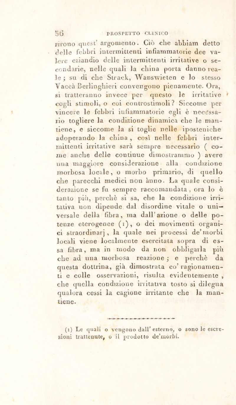 nrono quest’ argomento. Ciò die abbiam detto delle febbri iiitermiuenti infiammatorie dee va- lere eziandio delie intermittenti irritative o se- condarie, nelle quali la china porta danno rea- le ^ su di che Stradi, Wanswieten e lo stesso Vaecà Berìinghieri convengono pienamente. Ora, si tratteranno invece per questo le irritative ^ cogli stimolilo coi controstimoìi ? Siccome per vincere le febbri iufiamrnatorie egli è necessa- rio togliere la condizione dinamica che le man- tiene, e siccome la si toglie nelle iposteniche adoperando la cliina, così nelle febbri inter- mittenti irritative sarà sempre necessario ( co- me anche delle continue dimostrammo ) avere una maggiore cocsiderasione alia condizione morbosa locale, o morbo primario, di quello che parecchi medici non anno. La quale consi- derazione se fu sempre raccomandata , ora lo è tanto pio, perchè si sa, che la condizione irri- tativa non dipende dal disordine vitale o uni- versale della fibra, ma dall’azione o delle po- tenze eterogenee (i), o dei movimenti organi- ci straordinarj , la quale nei processi de’morbi locali viene localmente esercitata sopra di es- sa fibra, ma in modo da non obbligarla più die ad una morbosa reazione ; e perchè da questa dottrina, già dimostrata co’ ragionamen- ti e colle osservazioni, risulta evidentemente , che quella condizione irritativa tosto si dilegua qualora cessi la cagione irritante che la man- tiene. (i) Le quali o vengono dalT esterno, o sono le escre' zioni trattenute^ o il prodotto de’morbi.