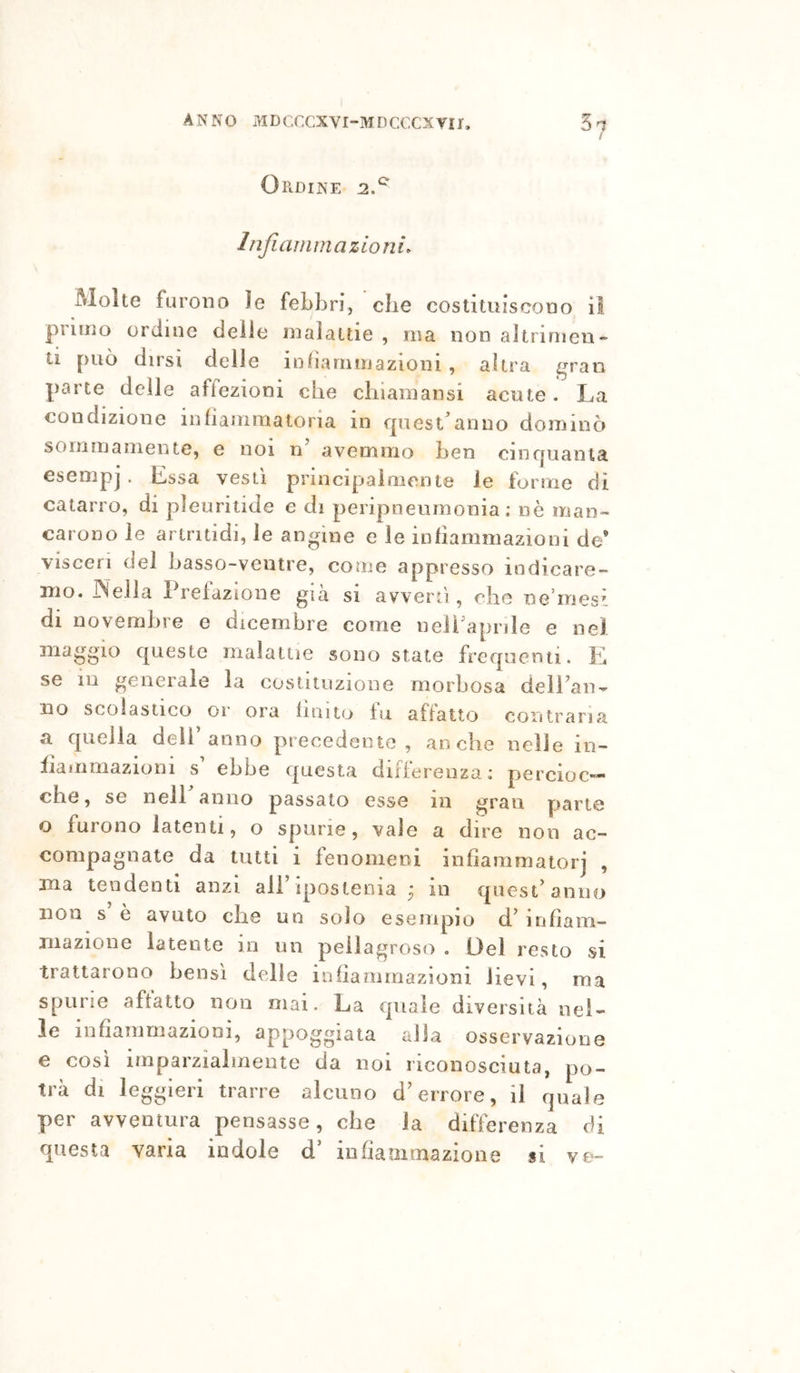 Ordine 2.^ Infiammazioni. Molte furono le febbri, che costituiscono il primo ordine delle malattie , ma non altrimen- ti può dirsi delle inliarnmazioni , altra gran parte delle aftezioni che chiainansi acute. La condizione infianimatoria in qiiest^anno dominò sommamente, e noi n’ avemmo ben cinquanta esempj . Lssa vesti principaioiente le torme di catarro, di pleuriiide e di peripneurnonia .* nè man- carono le ariritidi, le angine e le infiammazioni de’ visceri del basso-ventre, come appresso indicare- mo. JNella Prefazione già si avvertì, che ne’rnesi di novembre e dicembre come nelPaprile e nel maggio queste malattie sono state frequenti. E se in generale la costituzione morbosa delPaii- no scolastico or ora finito fu affatto coiìtraria a quella dell’anno precedente, anche nelle in- fiammazioni s ebbe questa differenza: percioc- ché, se nell anno passalo esse in gran parte o furono latenti, o spurie, vale a dire non ac- compagnate da tutti 1 fenomeni infiammatorj , ma tendenti anzi all’qiosteoia ^ in quest’anno non s e avuto che un solo esempio d.’ infiain- mazione latente io un pellagroso . Del resto si trattarono bensì delle infiammazioni lievi, ma spurie affatto non mai. La quale diversità nel- le 1 nfiammazion 1, appoggiata alla osservazione e così imparzialmente da noi riconosciuta, po- trà di leggieri trarre alcuno d’errore, il quale per avventura pensasse, che la differenza di questa varia indole d’ infiammazione si ve-