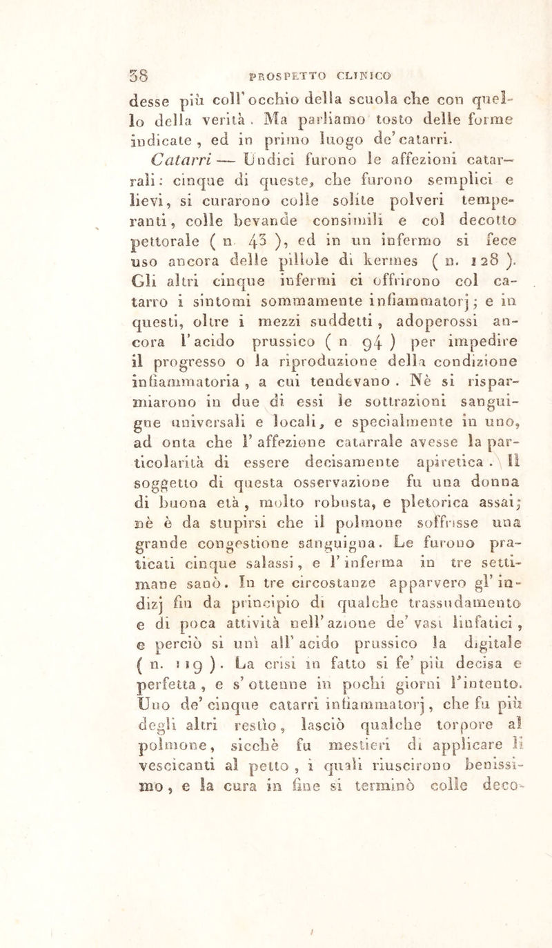 desse piu coll’occhio della scuola che con quel- lo della verità . Ma parliaoio tosto delle forme indicale, ed in primo luogo de’catarri- Catarri-— Undici furono le affezioni calar— rali : cinque di queste, che furono semplici e lievi, si curarono colie solite polveri tempe» rami, colle bevande consitnili e col decotto pettorale ( n ed in un infermo si fece uso ancora delle pillole di kerjnes ( n. 128 ). Gli altri cinque infermi ci offrirono col ca- tarro i sintomi sommamente infiammatorj j e in questi, oltre i mezzi suddetti , adoperossi an- cora r acido prussico ( n 94 ) per impedire il progresso o la riproduzione della condizione inhaoimatoria , a cui tendevano . Nè si rispar- miarono in due di essi le sottrazioni sangui- gne universali e locali, e specialmente in uno, ad onta che 1’ affezione catarrale avesse la par- ticolarità di essere decisamente apiretica Il soggetto di questa osservazione fu una donna di buona età , molto robusta, e pletorica assai; nè è da stupirsi che il polmone soffrisse una grande congestione sanguigna. Le furono pra- ticali cinque salassi , e l’inferma in tre setti- mane sanò. In tre circostanze apparvero gl’io- dizj fin da principio di qualche trassndamento e di poca attività nell’azione de’vasi ìiofatici , G perciò si uni all’ acido prussico la digitale ( n. mg ). La crisi in fatto si fe’ piu decisa e perfetta , e s’ ottenne in pochi giorni Uintento. Uno de’cinque catarri inhammaloìq , che fu più degli altri resilo, lasciò qualche torpore al polmone, sicché fu mestieri di applicare lu vescicanti al petto , i quali riuscirono benissi- mo , e la cura in fine si terminò colle deco-