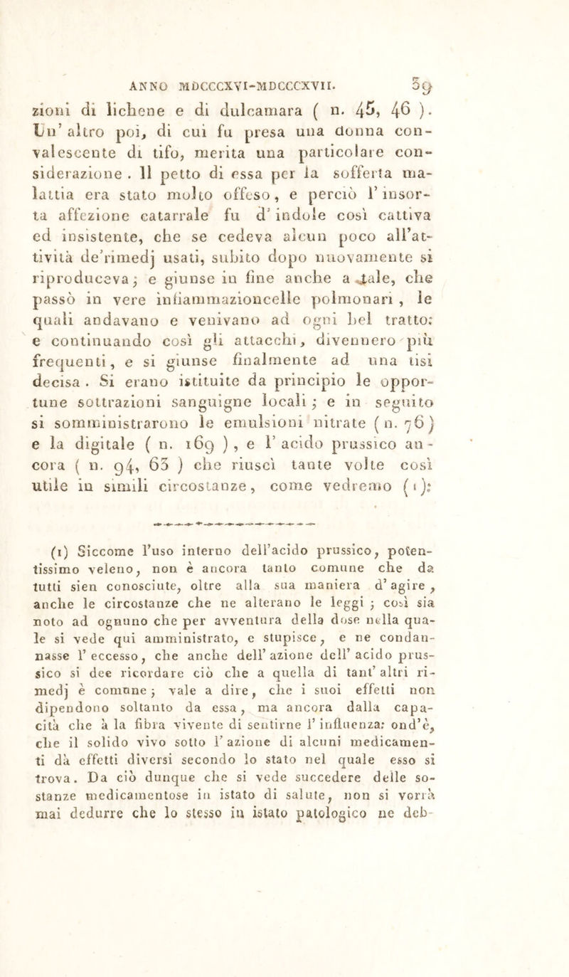 zioiii di lichene e di dulcamara ( n. 4^) 4^ )• Un’ altro poi, di cui fu presa una donna con- valescente di tifo, merita una particolare con- siderazione . 11 petto di essa per la sofferta ma- lattia era stato molto offeso, e perciò l’insor- ta affezione catarrale fu d’indole così cattiva ed insistente, che se cedeva alcun poco all’at- tività de’rimedj usati, subito dopo nuovamente si riproduceva; e giunse in fine anche a 4ale, che passò in vere ìnhammazioncelle polmonari , le quali andavano e venivano ad ogni Lei tratto: e continuando così gli attacchi, divennero più frequenti, e si giunse finalmente ad una lisi decisa . Si erano istituite da principio le oppor- tune sottrazioni sanguigne locali ; e in seguito si somministrarono le emulsioni nitrato (n. 'yG) e la digitale ( n. 169 ), e 1’acido prussico an- cora ( n. 94, 65 } che riuscì tante volte così utile in simili circostanze, come vedremo (t): (i) Siccome l’uso interno delfacido prussico, poten- tissimo veleno, non è ancora tanto comune che da tutti sien conosciute, oltre alla sua maniera d’agire^ anche le circostanze che ne alterano le leggi j cosi sia noto ad ognuno che per avventura della d<jse nella qua- le si vede qui amministrato, c stupisce, e ne condan- nasse l’eccesso, che anche dell’azione dell’acido prus- sico si dee ricordare ciò che a quella di tanf altri ri- medj è comune ^ vale a dire, che i suoi effetti non dipendono soltanto da essa, ma ancora dalla capa- cità che à la fibra vivente di sentirne l’influenza; ond’è, che il solido vìvo sotto razione di alcuni medicamen- ti dà effetti diversi secondo lo stato nel quale esso si trova. Da ciò dunque che si vede succedere delle so- stanze medicamentose in istato di salute, non si vorrà mai dedurre che lo stesso iu islaio patologico ne deb-