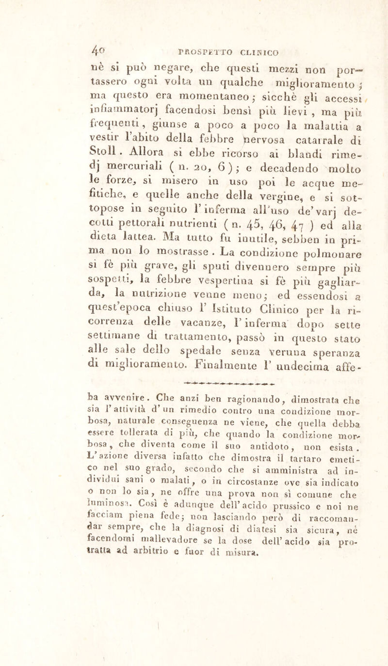 4^^ IMlOSPiTTO CLINICO uè sì può negare, che quesli mezzi non por«« tasserò ogni volta un qualche migliorameoto | ma questo era momentaneo,* sicché gli accessi infìainmatorj facendosi bensì più lievi , ma più frequenti, giunse a poco a poco la malatlia a vestir Fabito delia febbre nervosa calai rale di Stoìl . Allora si ebbe ricorso ai blandi rime- dj mercuriali ( n. 20, 6)j e decadendo molto le forze, si misero in uso poi le acque me- fitiche, e quelle anche della vergine, e si sot- topose in seguito 1 inferma all uso de^varj de- cotti pettorali nutrienti ( n. 45, 46, 47 ) ed alla dieta lattea, ^da tutto fu. mutile, sehben in pri- ma non lo mostrasse . La condizione polmonare si te piu grave, gli sputi divennero sempre più sospetti, la febbre vespertina si fò più gagliar- da, la nutrizione venne meno^ ed essendosi a quest epoca climso 1 Istituto Clinico per la ri- correnza delie vacanze, F inferma dopo sette settimane di trattamento, passò in questo stato alle saie dello spedale senza veruna speranza di mighorameiìto. Finalmente F undecima affé- ba avvenire. Che anzi ben ragionando, dimostrata che sia 1 attività d un rimedio contro una condizione mor- bosa, naturale conseguenza ne viene, che quella debba essere tolleiata dì piu, che quando la condizione mor^ bosa, che diventa come il suo antidoto, non esista L azione diversa iofatto che dimostra il tartaro emeti- co nel suo grado, secondo che si amministra ad in- dividui sani o malati, o in circostanze ove sia indicato o non lo sia, ne offre una prova non si comune che luminosa. Cosi e adunque dell’acido prussico e noi ne iacciam piena fede5 non lasciando però di raccoman- dar sempre, che la diagnosi di diatesi sia sicura, né facendomi mallevadore se la dose dell’acido sia pro- tratta ad arbitrio e fuor di misura.