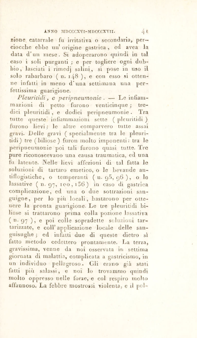 zione. catarrale fu irritativa o secondaria, per- ciocclie ebbe un’ origine gastrica , ed avea la data d/un mese. Si adoperarono cpiindi in tal caso i soli purganti ; e per togliere ogni dub- bio, lasciali i rimedj salini, si pose in uso il solo rabarbaro ( n. 14S ), e con esso si otten- ne infatti in meno d’una settimana una per- fettissima guarigione. Pleuriùdij e peripneumonie . — Le infiam- mazioni di petto furono venticinque ^ tre- dici pleuritidi , e dodici peripneumonie . Tra tutte queste infiammazioni sette ( pleuritidi ) furono lievi; le altre comparvero tutte assai gravi. Delle gravi ( specialmente tra le pleuri- lidi) tre (biliose) furon molto imponenti: tra le peripneumonie poi tali furono quasi tutte. Tre pure riconoscevano una causa traumatica, ed una fu latente. Nelle lievi affezioni di tal fatta le soluzioni di tartaro emetico, o le bevande an- tiflogìstiche, o temperanti ( n. gfi, ), o le lassative ( n. gy, 100, i56) in caso di gastrica complicazione, ed una o due sottrazioni san- guigne, per lo più locali, bastarono per otte- nere la pronta guarigione. Le tre pleuritidi bi- liose si trattarono prima colla pozione lassativa ( n. 97 ), e poi colle sopradette soluzioni tar- tarizzate, e coll’ applicazione locale delle san- guisughe ; ed infatti due di queste dietro si fatto metodo cedettero prontamente. La terza, gravissima, venne da noi osservata in settima giornata di malattia, complicata a gastricismo, in un individuo pellagroso. Gli erano già stati fatti più salassi, e noi lo trovammo quindi molto oppresso nelle forze, e col respiro molto affannoso. La febbre mostrossi violenta, e il pol-