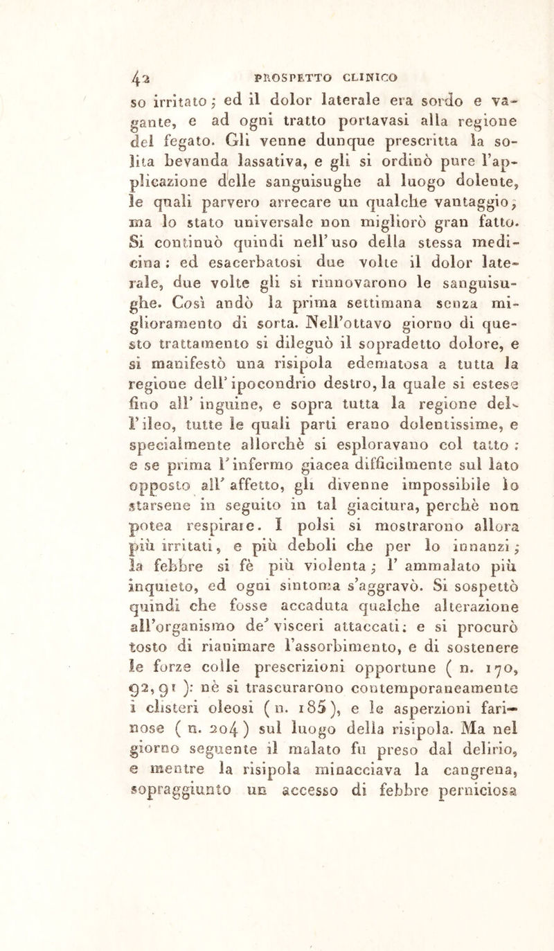 50 irritato j ed il dolor laterale era sordo e va« gante, e ad ogni tratto portavasi alla regione dei fegato. Gli venne dunque prescritta la so- lita bevanda lassativa, e gli si ordinò pure Tap- plicazione docile sanguisughe al luogo dolente, le quali parvero arrecare un qualche vantaggio^ ma lo stato universale non migliorò gran fatto. 51 continuò quindi nell’uso della stessa medi- cina ; ed esacerbatosi due volte il dolor late- rale, due volte gli si rinnovarono le sanguisu- ghe. Così andò la prima settimana senza mi» glioramento di sorta. JNelFottavo giorno di que- sto trattamento si dileguò il sopradetto dolore, e si manifestò una risipola edematosa a tutta la regione delF ipocondrio destro, la quale si estese fino ali’ inguine, e sopra tutta la regione deK Fileo, tutte ìe quali parti erano dolentissime, e specialmente allorché si esploravano col tatto : e se prima ÌMnfermo giacca diffìcilmente sul lato opposto air affetto, gli divenne impossibile lo starsene in seguito in tal giacitura, perchè non potea respirate. I polsi si mostrarono allora più irritati5 e più deboli che per io innanzi; la febbre si fé più violenta ; 1’ ammalato più inquieto, ed ogni sintoma s’aggravò. Si sospettò quindi che fosse accaduta qualche alterazione all’organismo de'’ visceri attaccati; e si procurò tosto di rianimare rassorbimento, e di sostenere le forze colle prescrizioni opportune ( n. l'yo, 92,91 ): nè si trascurarono contemporaneamente i clisteri oleosi ( n. i85), e le asperzioni fari- nose ( n. 204 ) sul luogo della risipola. Ma nel giorno seguente il malato fu preso dal delirio, e mentre la risipola minacciava la cangrena, sopraggiunto un accesso di febbre perniciosa