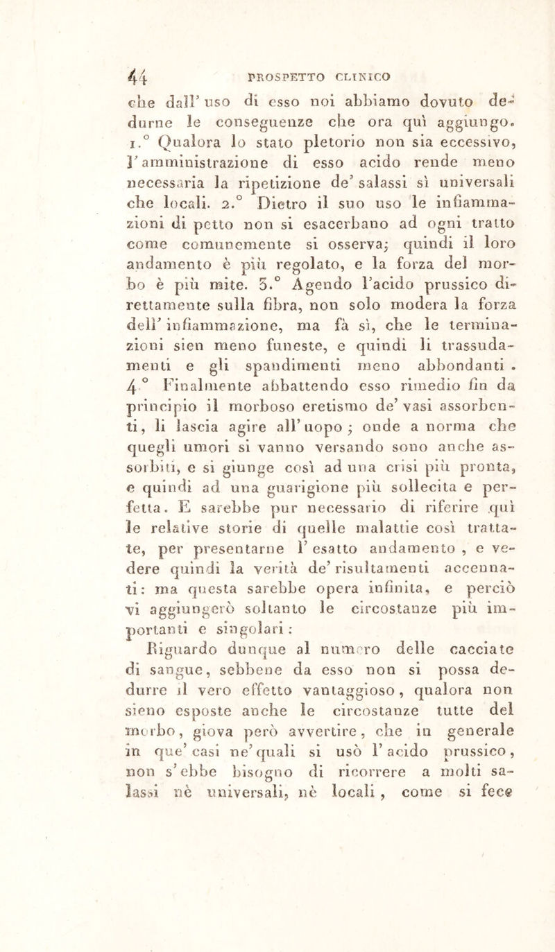 che dair uso di esso noi abbiamo dovuto de- durne le conseguenze che ora qui aggiungo. i.° Qualora lo stato pletorio non sia eccessivo, amministrazione di esso acido rende meno necessaria la ripetizione de^ salassi sì universali che locali. 2.° Dietro il suo uso le intlamma” zioni di petto non si esacerbano ad ogni tratto come comunemente si osserva^ quindi il loro andamento è più regolato, e la forza del mor- bo è più mite. 5.^ Agendo Facido prussico di- rettamente sulla fibra, non solo modera la forza deir infiammazione, ma fa sì, cbe le termina- zioni sien meno funeste, e quindi li trassuda- menti e gii spandimenti meno abbondanti . 4 ° Finalmente abbattendo esso rimedio fin da principio il morboso eretismo de’vasi assorben- ti, li lascia agire all’uopo; onde a norma cbe quegli umori si vanno versando sono anche as- sorbiti, e si giunge così ad una crisi più pronta, e quindi ad una guarigione più sollecita e per- fetta. E sarebbe pur necessario di riferire qui le relative storie di quelle malattie così tratta- te, per presentarne i’ esatto andamento , e ve- dere quindi la verità de’risultamenti accenna- ti: ma questa sarebbe opera infinita, e perciò vi aggiungerò soltanto le circostanze più im- portanti e singolari ; Biguardo dunque al numero delle cacciate di sangue, sebbene da esso non si possa de- durre il vero effetto vantaggioso, qualora non. sìeiio esposte anche le circostanze tutte del mt rbo, giova però avvertire, che in generale jR que’casi ne’quali si usò l’acido prussico, non s’ebbe bisogno di ricorrere a molti sa- lassi nè universali? nè locali , come si fece