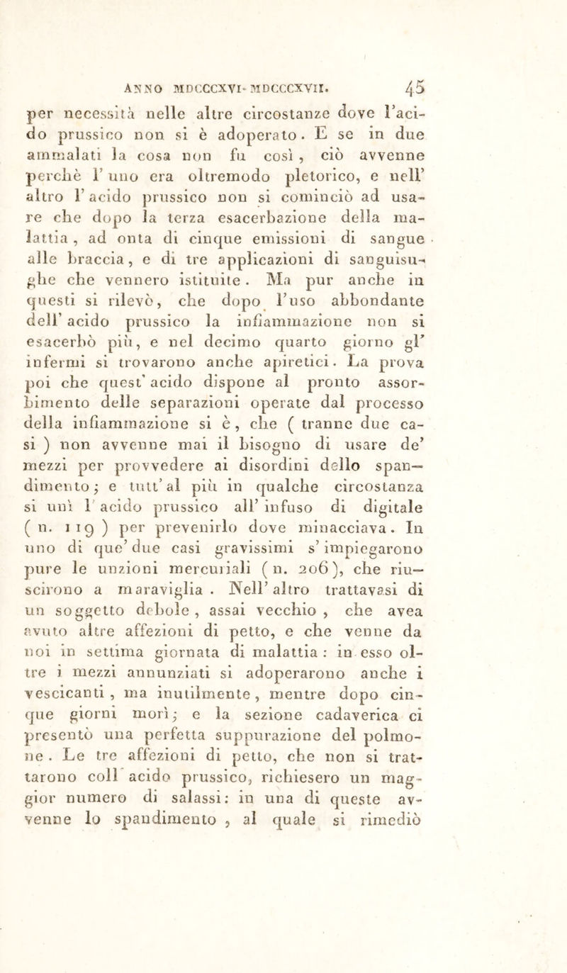 I A^NO MDCCCXVI‘MDCCCXVII. 4 5 per necessità nelle altre circostanze dove raci- do prussico non si è adoperato. E se in due ammalati la cosa non fu cosi , ciò avvenne perchè F uno era oltremodo pletorico, e nelF altro r acido prussico non si cominciò ad usa- re che dopo la terza esacerbazione della ma- lattia , ad onta di cinque emissioni di sangue - alle braccia, e di tre applicazioni di sanguisu-», ghe che vennero istituite. Ma pur anche in questi si rilevò, che dopo l’uso abbondante dell’ acido prussico la inhammazione non si esacerbò più, e nel decimo quarto giorno gE infermi si trovarono anche apiretici. La prova poi che quest' acido dispone al pronto assor- bimento delle separazioni operate dal processo della infiammazione si è, che ( tranne due ca- si ) non avvenne mai il bisogno di usare de’ mezzi per provvedere ai disordini dello span— dimeiito; e tuit’al piu in qualche circostanza si unì i' acido prussico all’ infuso di digitale ( n. I 19 ) per prevenirlo dove minacciava. In uno di quo’due casi gravissimi s’impiegarono pure le unzioni mercuriali ( n. 206), che riu- scirono a maraviglia. jXell’altro trattavasi di un soggetto debole , assai vecchio , che avea avuto altre affezioni di petto, e che venne da noi in settima giornata di malattia; in esso ol- tre i mezzi annunziati si adoperarono anche i vescicanti, ma inutilmente, mentre dopo cin- que giorni morì ; e la sezione cadaverica ci presentò una perfetta suppurazione del polmo- ne . Le tre affezioni di petto, che non si trat- tarono coll acido prussico, richiesero un mag- gior numero di salassi; in una di queste av- venne lo spandimento , al quale si rimediò
