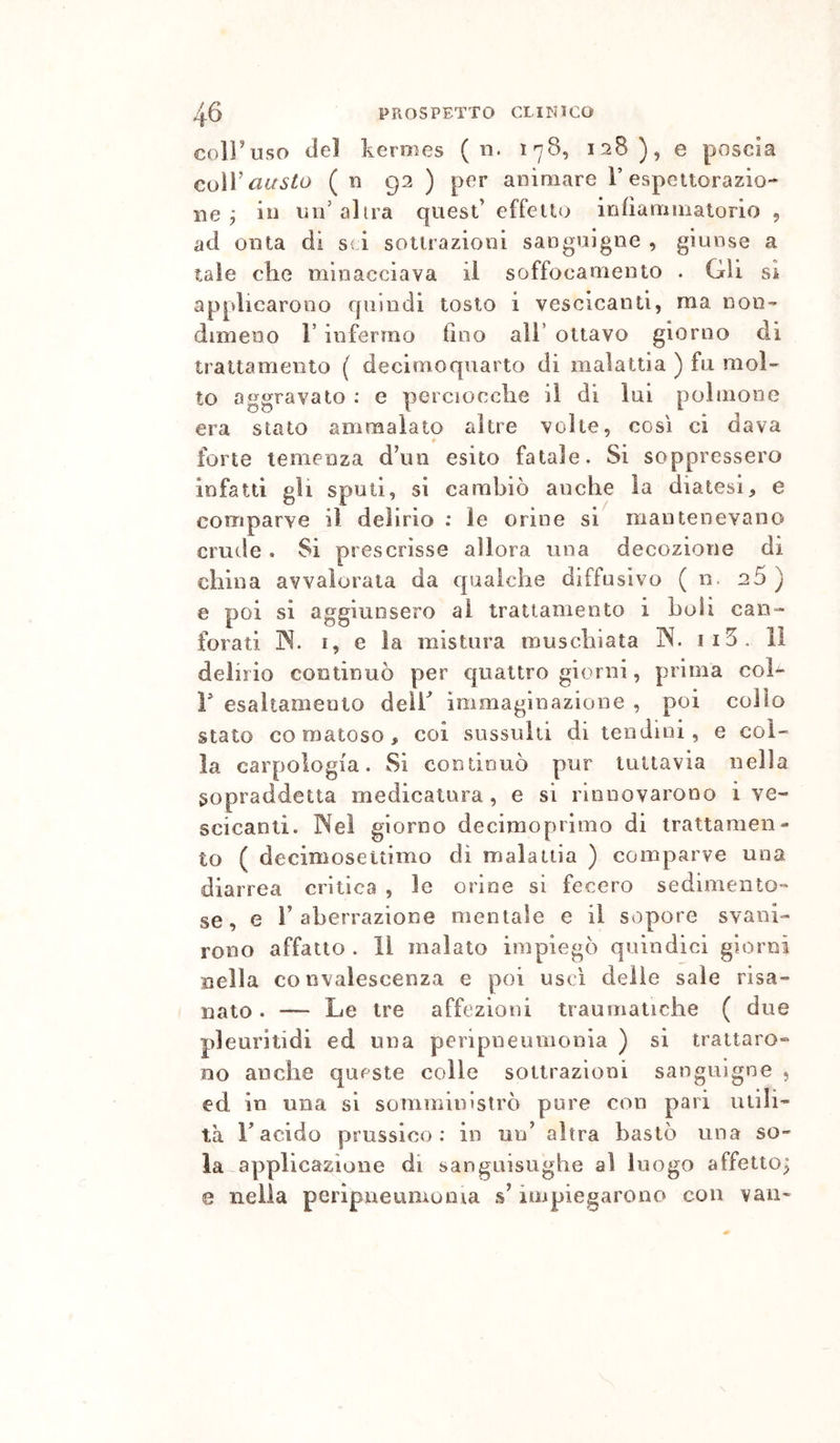 coiruso del kermes ( n. 178, 128), e poscia co\y cLusto ( n 92 ) per animare T espettorazio- ne 7 in Vili’ altra quest’ effetto infiammatorio , ad onta di sii sottrazioni sanguigne , giunse a tale che minacciava il soffocamento . Gii sì applicarono quindi tosto i vescicanti, ma non- dimeno r infermo tino all’ ottavo giorno di trattamento ( decimo quarto di malattia ) fu mol- to aggravato : e perciocché il di lui polmone era stalo ammalato altre volte, così ci dava forte temenza d’un esito fatale. Si soppressero infatti gli spuli, si cambiò anche la diatesi, e comparve il delirio : le orine si mantenevano crude. Si prescrisse allora una decozione di china avvalorata da qualche diffusivo ( n. 26 ) e poi si aggiunsero al trattamento i hoii can- forati ]N. I, e la mistura muschiata IN. ii5, il delirio continuò per quattro giorni, prima col- V esaltamento deir immaginazione , poi collo stato comatoso, coi sussulti di tendini, e col- la carpologia. Si continuò pur tuttavia nella sopraddetta medicatura, e si rinnovarono i ve- scicanti. Nei giorno decimo pi imo di trattamen- to ( decimosettimo di malattia ) comparve una diarrea critica , le orine si fecero sedimento- se, e r aberrazione mentale e il sopore svani- rono affatto . Il malato impiegò quindici giorni nella convalescenza e poi uscì delie sale risa- nato . — Le tre affezioni traumatiche ( due pleuritidi ed una peripneumonia ) si trattaro- no anche queste colle sottrazioni sanguigne , ed in una si somministrò pure con pari utili- tà r acido prussico; in un’ altra bastò una so- ia-applicazione di sanguisughe al luogo affetto; 0 nella peripneumonia s’impiegarono con vaii-