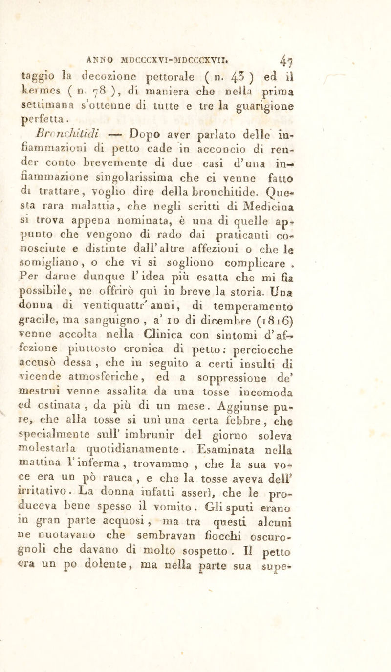 taggio la decozione pettorale ( n. 4^ ) ke rmes ( n. ^78 ), di maniera che nella prima settimana s’oitenne di tutte e tre la guarigione perfetta. Br( nclutidi — Dopo aver parlato delle in- fiammazioni di petto cade in acconcio di ren- der conto brevemente di due casi d’una in- fiammazione singolarissima che ci venne fatto di trattare, voglio dire della hronchitide. Que- sta rara malattia, che negli scritti di Medicina si trova appena nominata, è una di quelle ap- punto che vengono di rado dai praticanti co- nosciute e distinte dalF altre affezioni o che le somigliano, o che vi si sogliono complicare . Per darne dunque V idea più esatta che mi fia possibile, ne offrirò qui in breve la storia. Una donna di ventiquaitr^ anni, di temperamento gracile, ma sanguigno , a' io di dicembre (1816) venne accolta nella Clinica con sintomi d^ af- fezione piuttosto cronica di petto; perciocché accuso dessa , che in seguito a certi insulti di vicende atmosferiche, ed a soppressione de’ mestrui venne assalita da una tosse incomoda ed ostinata, da più di un mese. Aggiunse pu- re, che alla tosse si uni una certa febbre , che specialmente sull' imbrunir del giorno soleva molestarla quotidianamente . Esaminata nella mattina l’inferma, trovammo , che la sua vo- ce era un pò rauca , e che la tosse aveva delF irritativo. La donna infatti asserì, che le prò- duceva bene spesso il vomito. Gli spuli erano in gran parte acquosi , ma tra questi alcuni ne nuotavano che sembravan fiocchi oscuro- gnoli che davano di molto sospetto . Il petto era un po dolente, ma nella parte sua supe-