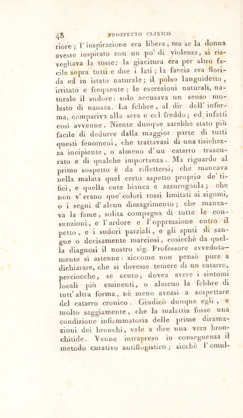 ^5 PROSPETTO COI K ICO riore; T insplrazioDe era libera, ma se la donna avesse inspirato con un po di violenza, si ris- vegliava la tosse: la giacitura era per altro fa- cile sopra tutti e due i lati ; la faccia era flori- da ed in istato naturale ; il polso languidetto , irritato e frecjuente ; le escrezioni naturali, na- turale il sudore; solo accusava un senso mo- lesto di nausea. La febbre, al dir deli infer- ma, compariva alla sera e col freddo; ed infatti COSI avvenne. TNiente dunque sarebbe stato più facile di dedurre dalla maggior parte di lutti questi feiiottieoi, cbe trattavasi di una lisicliez- za incipiente , o almeno d un catarro trascu- rato e di qualche importanza . Ma riguardo al primo sospetto è da riflettersi, cbe mancava Llla malata quei certo aspetto proprio de’ ti- fici, e quella cute bianca e azzurognola; che non erano que colon rossi limitati ai zigomi, o i segni d’ alcun dimagrimento ; che manca- va la fame , solita compagna di tutte le con- sunzioni, e l’ardore e Foppressione entro il petto , e i sudori parziali, e gii sputi di san- gue o decisamente marciosi, cosicché da quel- la diagnosi il nostro sig. Professore avveduta- niente si astenne : siccome non pensò pure a dichiarare, che si dovesse temere di un catarro:, perciocché, se acuto, dovea avere i sintomi locali piti eminenti, o almeno la febbre di tutt’altra forma, nò meno aveasi a sospettare del catarro cronico . Giudicò dunque egli , e molto saggiamente, che la malattia fosse una condizione infiammatoria delle prime dirama- zioni dei bronchi, vale a dire una vera bion- chitide. Yenne intrapreso in conseguenza il metodo curativo aiitifiugistico ; siccliò 1 emul-