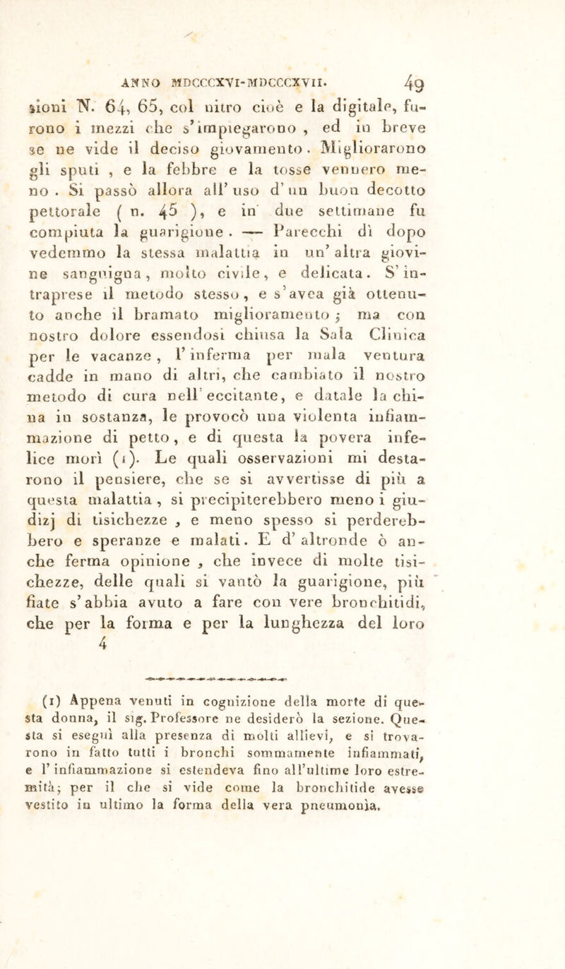 sioiii N. 64, 65, col nitro cioè e la digitale, fu- rono i mezzi che s’impiegarono , ed in breve se iie vide il deciso giovamento. I^ligliorarono gli sputi , e la febbre e la tosse vennero me- no . Si passò allora all’ uso d’un buon decotto pettorale ( n. 4^ )•> ^ settimane fu compiuta la guarigione . — Parecchi di dopo vedemmo la stessa malattia in un^ altra giovi- ne sanguigna, molto civile, e delicata. S’in- traprese li metodo stesso, e s’avca già ottenu- to anche il bramato miglioramento ^ ma con nostro dolore essendosi chiusa la Sala Clinica per le vacanze, l’inferma per mala ventura cadde in mano di altri, che cambiato il nostro metodo di cura Dell’eccitante, e datale la chi- na in sostanza, le provocò una violenta infiam- mazione di petto, e di questa la povera infe- lice morì (i). Le quali osservazioni mi desta- rono il pensiero, che se si avvertisse di più a questa malattia , si precipiterebbero meno i giu- dizj di tisichezze ^ e meno spesso si perdereb- bero e speranze e malati. E d’altronde ò an- che ferma opinione , che invece di molte tisi- chezze, delle quali si vantò la guarigione, più fiate s’abbia avuto a fare con vere bronchitidi, che per la forma e per la lunghezza del loro 4 (i) Appena venuti in cognizione della morte di que.- sta donna, il sig. Professore ne desiderò la sezione. Que- sta si eseguì alia presenza dì molli allievi, e si trova- rono in fatto tutti i bronchi sommamente infiammati, e r infiammazione si estendeva fino alfultime loro estre- mità; per il che si vide come la bronchitide avesse vestito in ultimo la forma della vera pneumonìa.