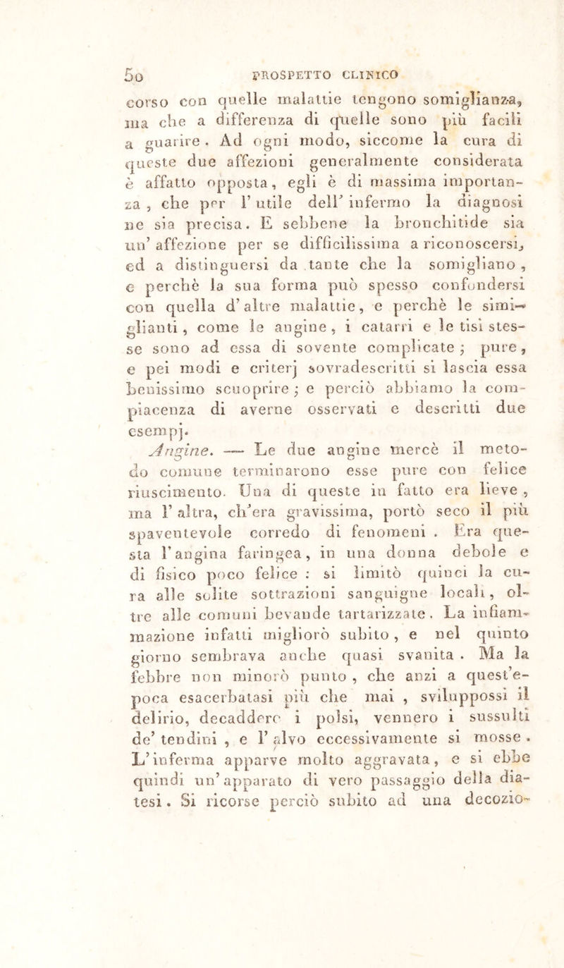 corso con quelle maialile tengono somigliànzà^ ma che a differenza di (pielle sono più facili a iiuarire. Ad o^ni modo, siccome la cura di queste due affezioni generalmente considerata è affatto opposta, egli è di massima imporian- za , che per i’ utile deli^ infermo la diagnosi ne sia precisa. E sebbene la brorichitìde sia un’ affezione per se diffìcilissima a riconoscersi^ ed a distinguersi da tante che la somigliano , e perchè la sua forma può spesso confondersi con quella d’altre maìaiiie, e perchè le simi-^ alianti, come le angine , i catarri e le tisi stes- se sono ad essa di sovente complicate,* pure, e pei modi e criterj sovradescritti si lascia essa heoissiriio scuoprire ; e perciò abbiamo la com- piacenza di averne osservati e descritti due esempj- jfrìdine. —- Le due angine mercè il meto- do comune terminarono esse pure con felice riuscimento. Una di queste in fatto era lieve , ma r altra, cìdera gravissima, portò seco il più spaventevole corredo di feuoraeoi . Era que- sta Fangioa faringea, in una donna debole e di fisico poco felice : si limitò quinci la cu- ra alle solite sottrazioni sanguigne locali, ol- tre alle comuni bevande tartarizzate . La infiam- mazione infatti migliorò subito , e nel quinto giorno sembrava anche quasi svanita . Ma la febbre non minorò punto , che anzi a quest’e- poca esacerbatasi più che mai , sviluppossi il delirio, decaddero i polsi, vennero i sussulti de’ tendini , e V alvo eccessivamente si mosse . L’inferma apparve molto aggravata, e si ebbe quindi un’apparato di vero passaggio della dia- tesi • Si ricorse perciò subito ad una decozio-