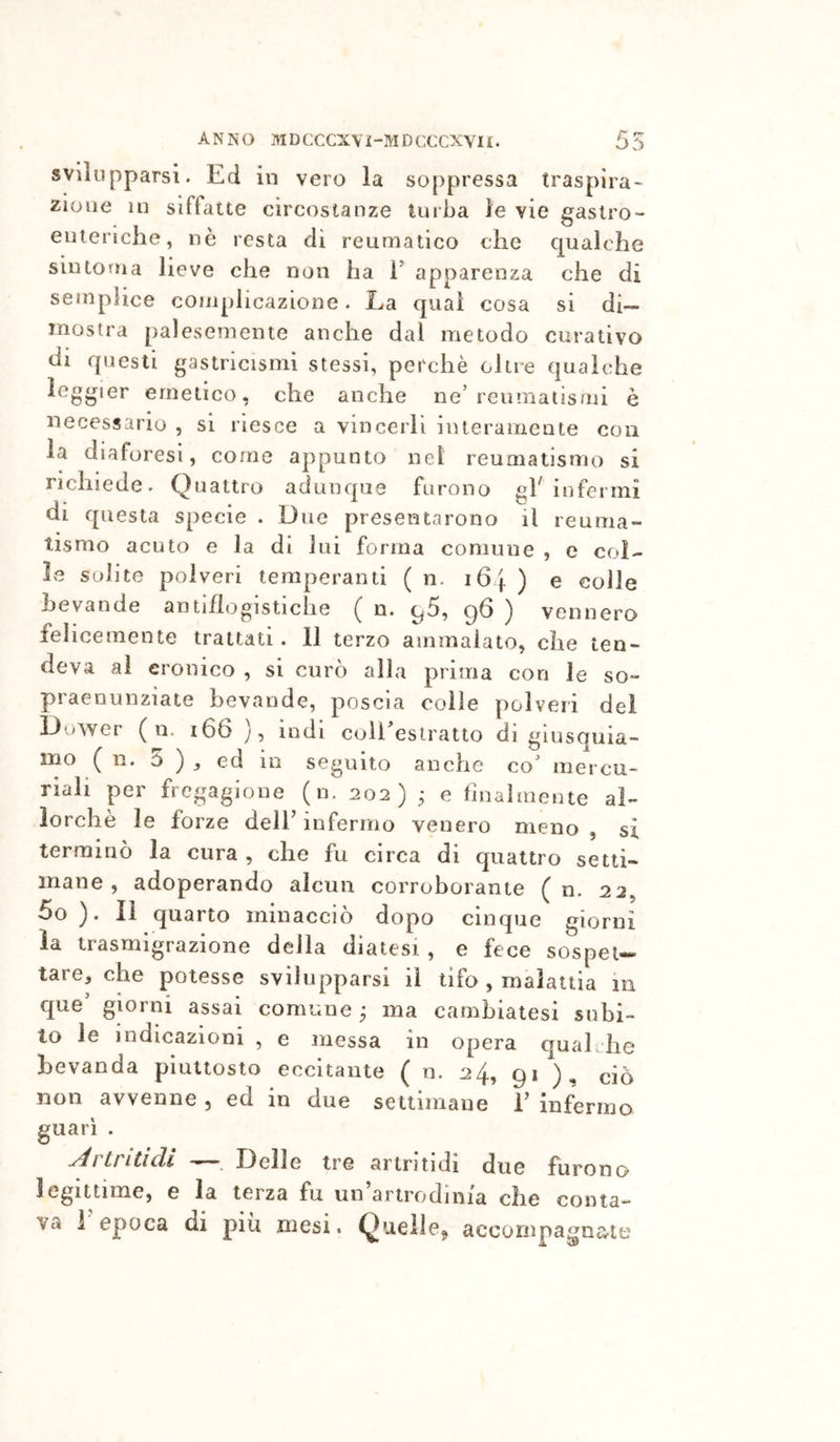svilupparsi. Ed in vero la soppressa traspira’- zioue in siffatte circostanze turba le vie gaslro- euieriche, nè resta di reumatico che qualche sintonia lieve che non ha h apparenza che di semplice complicazione. La qual cosa si di- mostra palesemente anche dal metodo curativo di questi gastricismi stessi, perchè oltre qualche leggier emetico, che anche ne’reumatismi è necessario , si riesce a vincerli interamente con la diaforesi, come appunto nel reumatismo si richiede. Quattro adunque furono infermi I questa specie . Due presentarono il reuma- tismo acuto e la di lui forma comune , e col- l&gt;e solite polveri temperanti ( n. i6f ) e colle bevande antiflogistiche ( n. 96, g6 ) vennero felicemente trattati. 11 terzo ammalato, che ten- deva ai cronico , si curò alla prima con le so- praenunziate bevande, poscia colle polveri dei Dower ( n. 166 y, indi coil’eslratto di giusquia- mo ( n. 0 ) j ed in seguito anche co’ mercu- riali per fregagione (n. 202) • e finalmente al- lorché le forze dell’ infermo venero meno , si terminò la cura , che fu circa di quattro setti- mane , adoperando alcun corroborante ( n. 22, 5o ). Il quarto minacciò dopo cinque giorni la trasmigrazione della diatesi , e fece sospet-« tare, che potesse svilupparsi il tifo , malattia 111 que’ giorni assai comune ^ ma cambiatesi subi- to le indicazioni , e messa in opera quah he bevanda piuttosto eccitante ( n. 24, 9* ), ciò non avvenne , ed in due settimane 1’ infermo guari . y^itntich — Delle tre ariritidi due furono legittime, e la terza fu un’arirodinia che conta- va 1 epoca di più mesi. Quelle^^ accornpagnate
