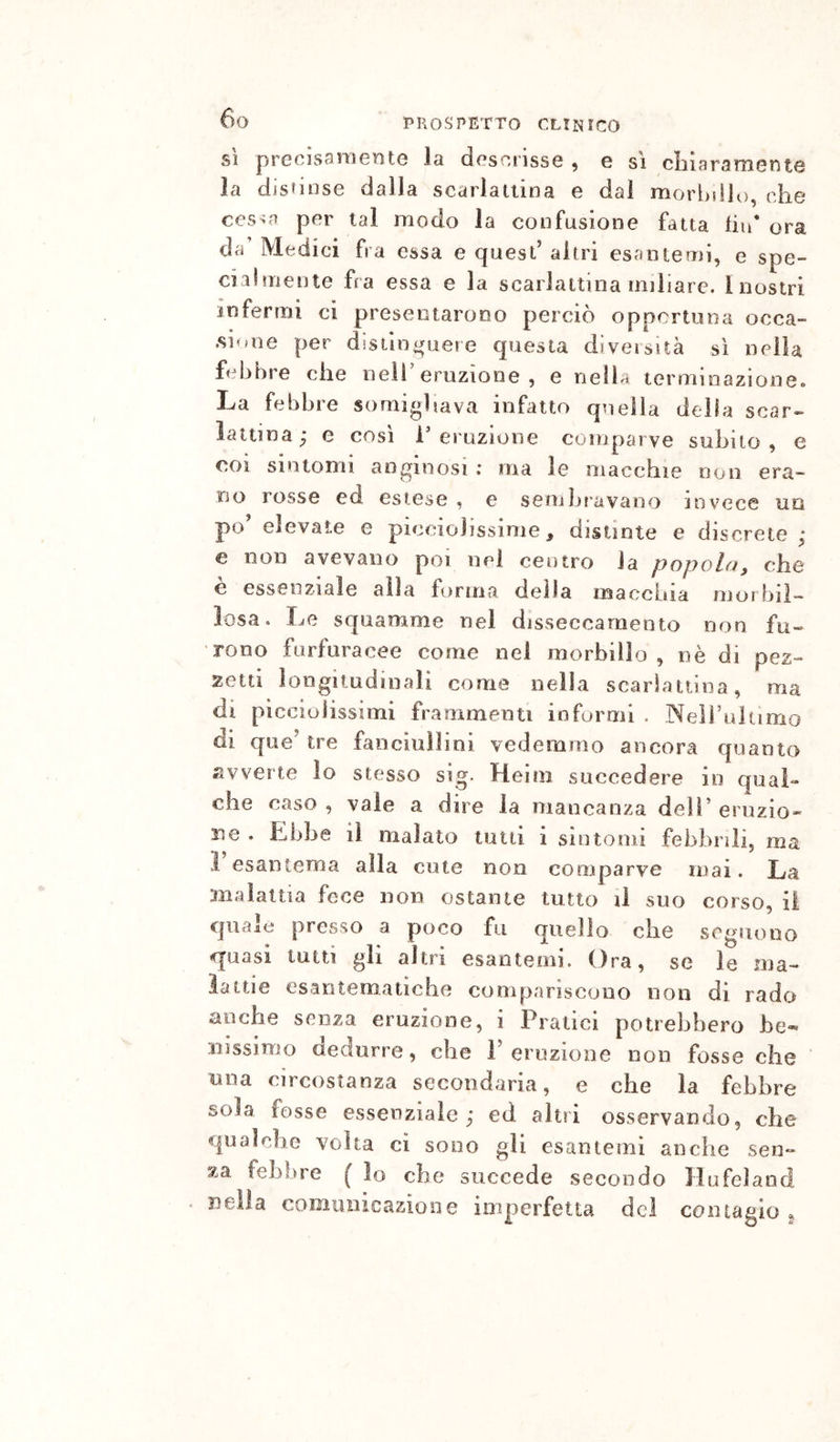 SÌ precisamente la descrisse , e s'i clù aramente la distinse dalla scarlattina e dal morbillo, che cesoa per tal modo la confusione fatta hu* ora da Medici fra essa e quest’ altri esantemi, e spe- cialmente fra essa e la scarlattina miliare. Inostri infermi ci presentarono perciò opportuna occa- .sione per distinc^uere questa diveisuà sì nella febbre che nell’eruzione, e nella terminazione. La febbre somigliava infatto quella della scar- lattina; e così l’eruzione comparve subito, e coi sintomi anginosi ; ma le macchie non era- no rosse ed estese , e sembravano invece uq po’ elevate e piccioìissime, distinte e discrete ; e non avevano poi nei centro la popola, che è essenziale alla fornita della macchia morbil- losa. Le squamme nel disseccamento non fu- rono furfuracee come nei morbillo , nè di pez- zetti longitudinali come nella scarlattina, ma di piccioiissimi frammenti informi , Neìi’uhimo di que’ tre fanciullini vedemmo ancora quanto avverte io stesso sig. Heim succedere io qual- che caso , vale a dire la mancanza dell’ eruzio- ne . Lbhe il malato lutti i sintomi febbrili, ma 1 esantema alla cute non comparve mai. La malattia fece non ostante tutto il suo corso, il quale presso a poco fu quello che seguono q’uasi tutti gli altri esantemi. Ora, se le ma- lattie esantematiche compariscono non di rado anche senza eruzione, i Pratici potrebbero be- nissimo dedurre, che P eruzione non fosse che una circostanza secondaria, e che la febbre sola fosse essenziale ; ed altri osservando, che qualche volta ci sono gli esantemi anche sen- za febbre ( lo che succede secondo Hufeland nella comunicazione imperfetta del coinaglo ^