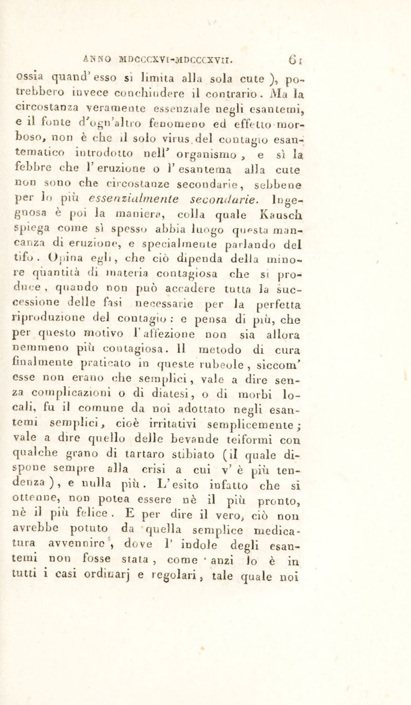 ossia quand’esso si limita alia sola cute), po- trebbero invece conclinidere il contrario. Ma ìa circostanza veramente essenziale negli esantemi, e li fonte d ogn’altro fenomeno ed effetto-mor- boso, non e che il solo virus.del contagio esan- tematico introdotto neir organismo ^ e sì la febbre che T eruzione o l’esantema alla cute non sono che circostanze secondarie, sebbene per lo più essenzialrnenle secondarie, inge- gnosa e poi la maniera, colia quale Kausch Spiega coinè si spesso abbia luogo quipsta man- canza di eruzione, e specialmente parlando del tifo . Opina egli, che ciò dipenda della mino- re quantità di mateiia contagiosa che si pro- duce , quando non può accadere tutta la suc- cessione delle fasi necessarie per la perfetta riproduzione del contagio ; e pensa di più, che per questo motivo T affezione non sia allora nemmeno più contagiosa. Il metodo di cura finalmente praticato in queste rubeole , slccoru^ esse non ercano che semplici, vale a dire sen- za complicazioni o di diatesi, o di morbi lo- cali, fu il comune da noi adottato negli esan- temi semplici, cioè irritativi semplicemente; vale a dire quello delle bevande teiformi con qualche grano di tartaro stibiato (il quale di- spone sempre alla crisi a cui v’ è più ten- denza ), e nulla piu. li’esito infatto che si ottenne, non potea essere nè il più pronto, ne il piu felice . E per dire il vero, ciò non avrebbe potuto da quella semplice medica- tura avvenniro', dove V indole degli esan- temi non fosse stata , come * anzi lo è in tutti i casi ordinar] e regolari, tale quale noi