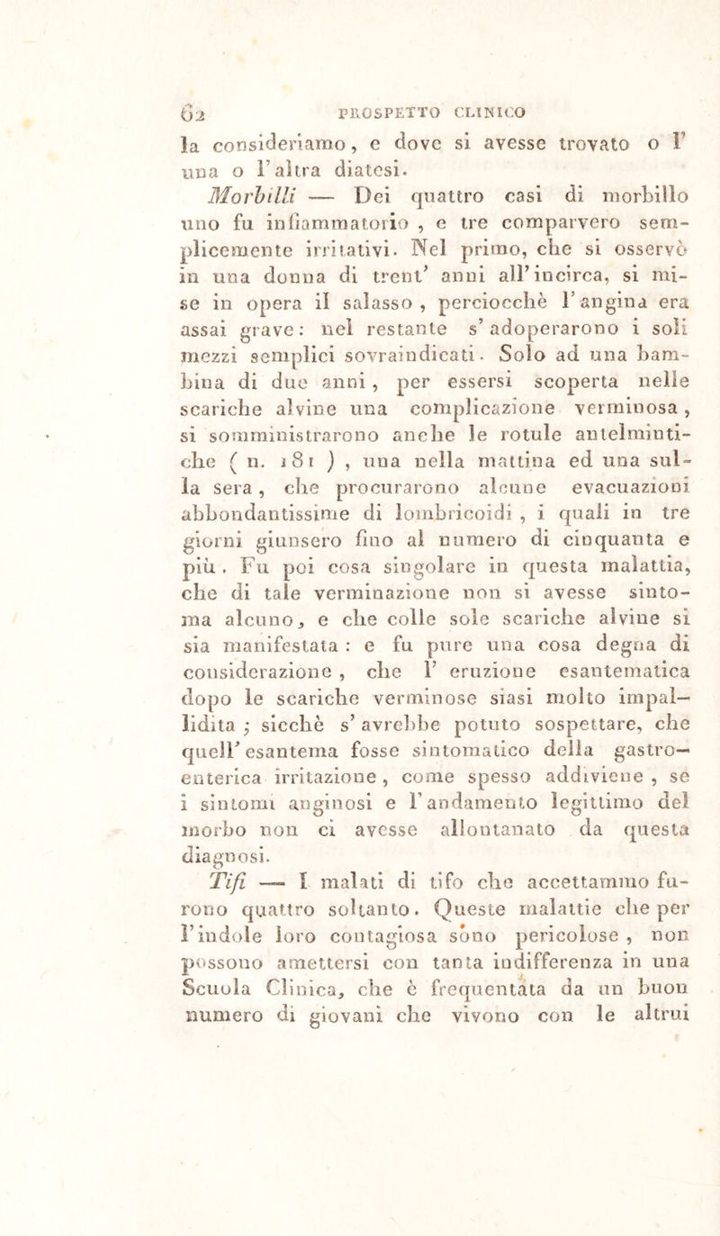 la consideriamo, e dove si avesse trovato o V una o ì’ahra diatesi. Morbilli — Dei quattro casi di morbillo lino fu infiammatorio , e tre comparvero sem- plicemente irritativi. Nel primo, che si osservò in una donna di trent^ anni alF incirca, si mi.* se in opera il salasso, perciocché F angina era assai grave; nel restante s’adoperarono i soli mezzi semplici sovraindicati. Solo ad una bam- bina di due anni , per essersi scoperta nelle scariche alvine una complicazione verminosa, si somministrarono anche le rotule antelminti- che ( n. i8i } , una nella mattina ed una suD la sera, che procurarono alcune evacuazioni abbondantissime di lombricoidi , i quali in tre giorni giunsero fino al numero di cinquanta e più . Fu poi cosa singolare in questa malattia, che di tale verminazione non si avesse sinto- ma alcuno^ e che colie sole scariche alvine si sia manifestata : e fu pure una cosa degna di considerazione , che V eruzione esantematica dopo le scariche verminose siasi molto impal- lidita y sicché s’ avrelibe potuto sospettare, che quelF esantema fosse sintomatico della gastro- enterica irritazione , come spesso addiviene , se i sintomi anginosi e Fandamento legittimo del morbo non ci avesse allontanato da questa diagnosi. Tifi ~ l malati di tifo che accettammo fu- rono quattro soltanto. Queste malattie che per Findole loro contagiosa sono pericolose , non possono a mettersi con tanta indifferenza in una Scuola Clinica, che è frequentata da un buon numero di giovani che vivono con le altrui