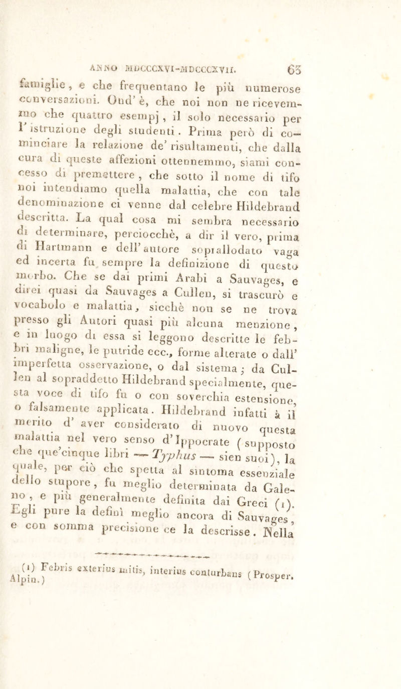 AÌNJSO ML.CCCXVI-rtiDCCCXYU. G5 fanugìle , e die frequentano le più numerose CGn\eisazionì, Onci’ è, che noi non ne ricevem- ino che c|iiattio eseiupj , il solo necessaiio per l' istruzione degli slucieiai. Prima però di co- luinciare la relazione de’ risultaineuti, che dalla cura di queste affezioni ottenneinmo, siami con- cesso di premettere , che sotto il nome di tifo noi intendiamo quella malattia, che con tale denominazione ci venne dal celebre Hildebrand desciitta. La qual cosa mi sembra necessario di determinare, perciocché, a dir il vero, prima di Hartmann e dell’autore sopiallodato vaga ed incerta fu sempre la definizione di questo mi.ilio. Che se dai primi Arabi a Sauvages, e diiei quasi da Sauvages a Culleii, si trascurò e vocabolo e malattia, sicché non se ne trova presso gli Autori quasi più alcuna menzione , e in luogo di essa si leggono descritte le feb- bri maligne, le putride eco., forme alterate o dall’ imperfetta osservazione, o dal sistema ^ da Cul- Icn al sopraddetto Hildebrand specialmente, que- sta voce di tifo fu o con soverchia estensione o falsamente applicata. Hildebrand infatti à il merito d’ aver considerato di nuovo questa malattia nel vero senso d’Ippocrate (supposto che que cinque libri — Tjphus— sien suoi), la q<mie, por ciò che spelta al siinoma essenziale dello stupore, fu meglio determinata da Gale- no , e più generalmerue definita dai Greci fiV Lgli pure la definì meglio ancora di Sauvages'^ e con somma precisione ce la descrisse. INella «sLierius milis, i.iterius coulurLam (Prosper.