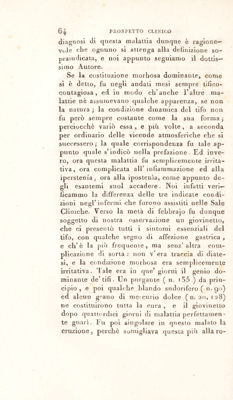 diagnosi di questa malattia dunque è ragione^ Yule che ognuno si attenga alia defiiìizione so- prani dicala, e noi appunto seguiamo il dotlis*» simo Autore^ Se la costituzione morbosa dominante, come si è dello, fu negli andati mesi sempre tifico- contagiosa, ed in modo ch’anche l’aìtre ma- lattie nè assumevano qualche apparenza, se non la natura ^ la condizione dinamica del tifo non fu però sempre costante come la sua forma ; perciocché variò essa , e più volte, a seconda per ordinario delle vicende atmosferiche che si successero,* la quale corrispondenza fu tale ap- punto quale s’indicò nella prefazione. Ed inve- ro, ora questa malattia fu semplicemente irrita- tiva, ora complicata alh infiammazione ed alla iperstem'a, ora alla ipostenìa, come appunto de- gli esantemi suol accadere. Noi infatti veri- ficammo la differenza delle tre indicate condi- zioni neghinfermi che furono assistiti nelle Sale Cliniche. Verso la metà di fehbrajo fu dunque soggetto di nostra osservazione un giovinetto, che ci presentò tutti i sintomi essenziali del tifo, con qualche segno di affezione gastrica , e eh’è la più frequente, ma senz/altra com- plicazione di sorta; non v^ era traccia di diate- si, e la condizione morbosa era semplicemente irritativa. d'ale era in que’ giorni il genio do- minante de’tifi . Un purgante ( n. t55 ) da prin- cipio , e poi qualc he blando sudorifero ( n. go) ed alcun grano di me» curio dolce ( n. 20, 128) ne costituirono tutta la cura , e il giovinetto dopo quattordici giorni di malattia perfettamen- te guari. Fu poi singolare in questo malato la eruzione, perchè somigliava questa più alla ro-