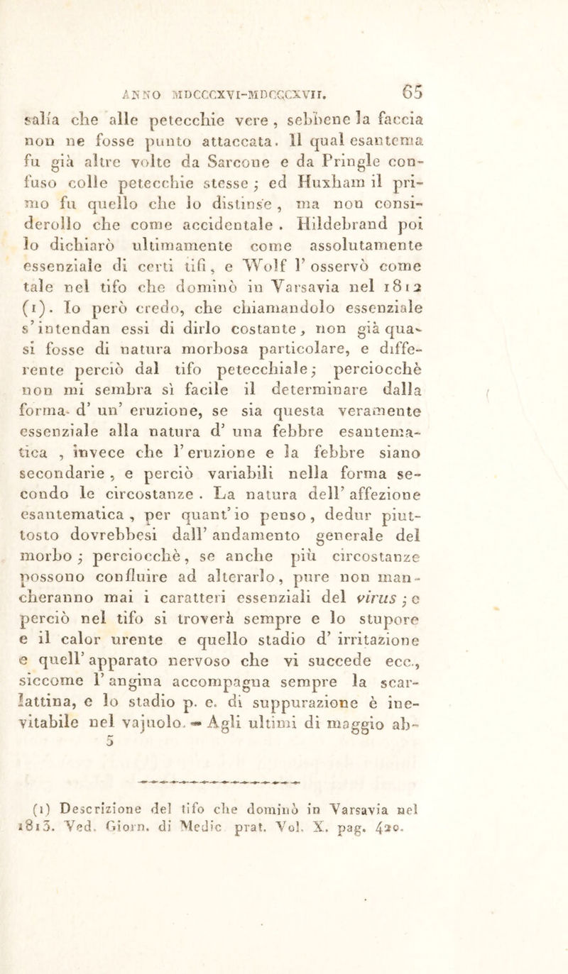 f^alia che alle petecchie vere , sehhcnc la faccia non ne fosse punto attaccata. Il qual esantema fu già altre volte da Sarcone e da Fringle con- fuso colle petecchie stesse ^ ed Huxham il pri- nio fu quello che io distinse , ma non consi- derollo che come accidentale . Hildehrand poi lo dichiarò ultimamente come assolutamente essenziale di cord dii, e Wolf l’osservò come tale nel tifo che dominò io Varsavia nel 181:2 (i). Io però credo, che chiamandolo essenziale s’intendali essi di dirlo costante, non già qua^- si fosse di natura morbosa particolare, e diffe- rente perciò dal tifo petecchiale; perciocché non mi sembra sì facile il determinare dalia forma* d’ un’ eruzione, se sia questa veramente essenziale alla natura d' una febbre esantema- tica , invece che l’eruzione e la febbre siano secondarie , e perciò variabili nella forma se- condo le circostanze . La natura dell’ affezione esantematica, per quant’io penso, dedur piut- tosto dovrebbesi dall’ andamento generale del morbo; perciocché, se anche più circostanze possono confluire ad alterarlo, pure non man- cheranno mai i caratteri essenziali del virus ; c perciò nel tifo si troverà sempre e lo stupore e il calor urente e quello stadio d’ irritazione e queir apparato nervoso che vi succede ecc., siccome l’angina accompagna sempre la scar- lattina, e lo stadio p. e. di suppurazione é ine- vitabile nel vajnolo. Agli ultimi di maggio ab- (1) Descrizione del tifo die dominò in Yarsavia nel 1815. Yed. Oiorn. di Medie prat. Yol. X. pag.