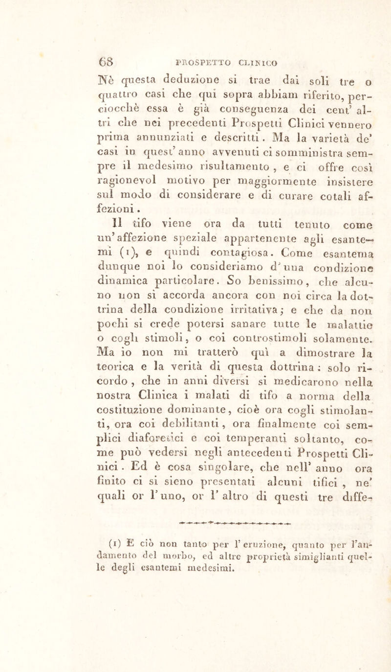 Nè questa declazioiie si trae dai soli tre o quattro casi che qui sopra abbiam riferito, per- ciocché essa è già conseguenza dei cent’ al- tri che nei precedenti Priispetti Clinici vennero prima annunziali e descritti. Ma la varietà de’ casi in quest anno avvenuti ci somministra sem- pre il medesimo risultameuto , e ci offre così ragionevol motivo per maggiormente insistere sui modo di considerare e di curare cotali af- fezioni . Il tifo viene ora da tutti teiiiuo come un’affezione speziale appartenente agli esante- mi (i), e quindi contagiosa. Come esantema dunque noi io consideriamo d'nna condizione dinamica particolare. So benissimo, che alcu- no non sì accorda ancora con noi circa la dot- trina della condizione irritativa; e che da non pochi si crede potersi sanare tutte le malattie o cogli stimoli 5 o coi controstimoli solamente. Ma io non mi tratterò qui a dimostrare la teorica e la verità di questa dottrina ; solo ri- cordo , che in anni diversi si medicarono nella nostra Clinica i malati di tifo a norma della costituzione dominante, cioè ora cogli stimolan- ti, ora coi debilitanti, ora finalmente coi sem- plici diaforedei e coi temperanti soltanto, co- me può vedersi negli antecedenti Prospetti Cli- nici . Ed è cosa singolare, che nell’ anno ora finito ci si sieno presentati alcuni tifici , ne* quali or P uno, or V altro di questi tre diffe- (i) E ciò non tantso per 1’eruzione, quanto per ]’an- tlameoto del morbo, ed allre proprietà simiglianti quel- le degli esantemi medesimi.