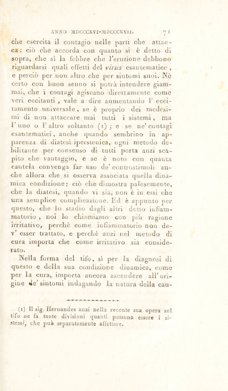die esercita il coiitaffio nelle parti die attae- ca : ciò elle accorda con quanto si è detto dì sopra, che sì la febbre che l’eruzione debbono riguardarsi quali effetti dei viius esantematico , e perciò per non altro che per sintomi suoi. Nò certo con buon senno si potrà intendere giam- mai, che i contagi agiscano dirottamente come veri eccitanti vale a dire aumentando V ecci- tamento niuversaie , se è proprio dei medesi- mi di non attaccare mai tutti i sistemi , ma l’uno o r altro soltanto (i) ^ e se ne’contagi esantematici, anche quando sembrino in ap- parenza di diatesi ipcrstenica, ogni metodo de- bil itante per consenso di tutti porta anzi sca- pito che vantaggio, e se è noto con quanta cautela convenga far uso de’ controstiraoli an- che allora che si osserva associata quella dina- mica condizione: ciò che dimostra palesemente, che la diatesi, quando vi sia, non è in essi che una semplice complicazione. Ed è appunto per questo, che io stadio dagli altri detto infiam- matorio , noi lo chiamiamo con piii ragione irritativo^ perchè come infiammatorio non de- v’ esser trattato, e perchè anzi nel metodo di cura importa che come irritativo sia conside- rato. Nella fo rma del tifo, sì per la diagnosi di questo e della sua condizione dinamica, come per la cura, importa ancora ascendere all’ori- gine €e sintomi indagando la natura deila cau- (i) Il sig. Ilernandes anzi nella recente sua opera sul tifo ne fa tante divisioni quanti possono essere i si- stemi, che può separatamente affettare.