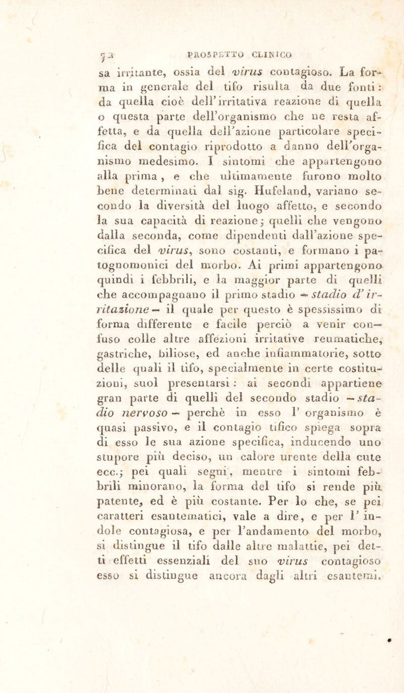 sa irritante, ossia dei virus contagioso. La for». ma in generale dei tifo risulta da due fonti: da quella cioè dell’irritativa reazione di quella o questa parte delForganismo che ne resta af- fetta, e da quella delFazione particolare speci- fica del contagio riprodotto a danno delTorga- nismo medesimo. I sintomi che appartengono alla prima , e che ultimamente furono molto bene determinati dai sig. Hufeìand, variano se- condo la diversità del luogo affetto, e secondo la sua capacità di reazione j quelli che vengono dalla seconda, come dipendenti dalFazione spe- cifica del virus^ sono costanti, e formano i pa- tognomonici del morbo. Ai primi appartengono quindi i febbrili, e la maggior parte di quelli che accompagnano il primo stadio stadio ir- ritamone-- il quale per questo è spessissima di forma differente e facile perciò a venir con-» fuso colle altre affezioni irritative reumatiche, gastriche, biliose, ed anche infiammatorie, sotto delie quali il tifo, specialmente in certe costìtu- zioni, suoi presentarsi : ai secondi appartiene gran parte di quelli dei secondo stadio —sta- dio nervoso — perchè in esso F organismo è quasi passivo, e il contagio tifico spiega sopra di esso le sua azione specifica, inducendo uno stupore piu deciso, un calore urente della cute ecc.; pei quali segni, mentre i sintomi feb- brili minorano, la forma del tifo si rende più patente, ed è più costante. Per io che, se pei caratteri esantematici, vale a dire, e per 1’ in- dole contagiosa, e per Fandamento del morbo, si distingue il tifo dalle altre malattie, pei det- ti effetti essenziali del suo virus contagioso esso si distingue ancora dagli altri csantemìa