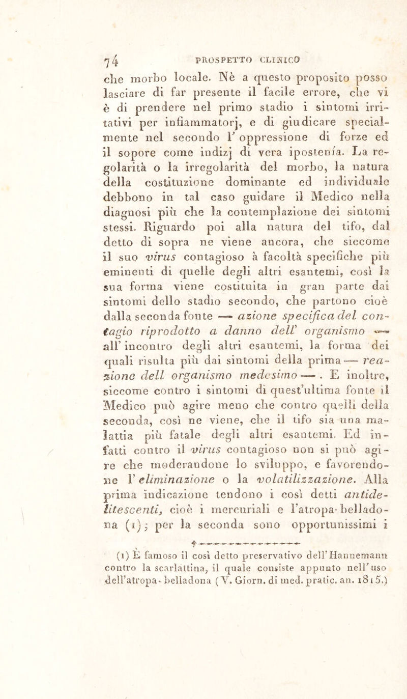 che morbo locale. INè a questo proposito posso lasciare di far presente il facile errore, che vi è di prendere nel primo stadio i sintomi irri- tativi per infiammatorj, e di giudicare special- mente nel secondo h oppressione di forze ed il sopore come indizj di vera ipostenia. La re- golarità o la irregolarità del morbo, la natura della costituzione dominante ed individuale debbono in tal caso guidare il Medico nella diagnosi più che la contemplazione dei sintomi stessi. Riguardo poi alla natura del tifo, da! detto di sopra ne viene ancora, che siccome il suo virus contagioso à facoltà specifiche più eminenti di quelle degli altri esantemi, cosi la sua forma viene costituita in gran parte dai sintomi dello stadio secondo, che partono cioè dalla seconda fonte — azione specifica del con- tagio riprodotto a danno delV organismo air incontro degli altri esantemi, la forma dei quali risulta più dai sintomi della prima— rea- zione dell organismo medesimo — . E inoltre, siccome contro i sintomi di quest’ultima fonte il Medi co può agire meno che contro quelli della seconda, così ne viene, che il tifo sia una ma- ìattia più fatale degli altri esantemi. Ed in- latti contro il virus contagioso non si può agi- re che moderandone lo sviluppo, e favorendo- ne r eliminazione o la volatilizzazione. Alla prima indicazione tendono i così detti antide- litescenti, cioè i mercuriali e l’atropa-bellado- na (i); per la seconda sono opportunissimi i (i) K famoso il così detto preservativo deirìianiiemann contro la scarlattina, il quale consiste appunto nelTuso