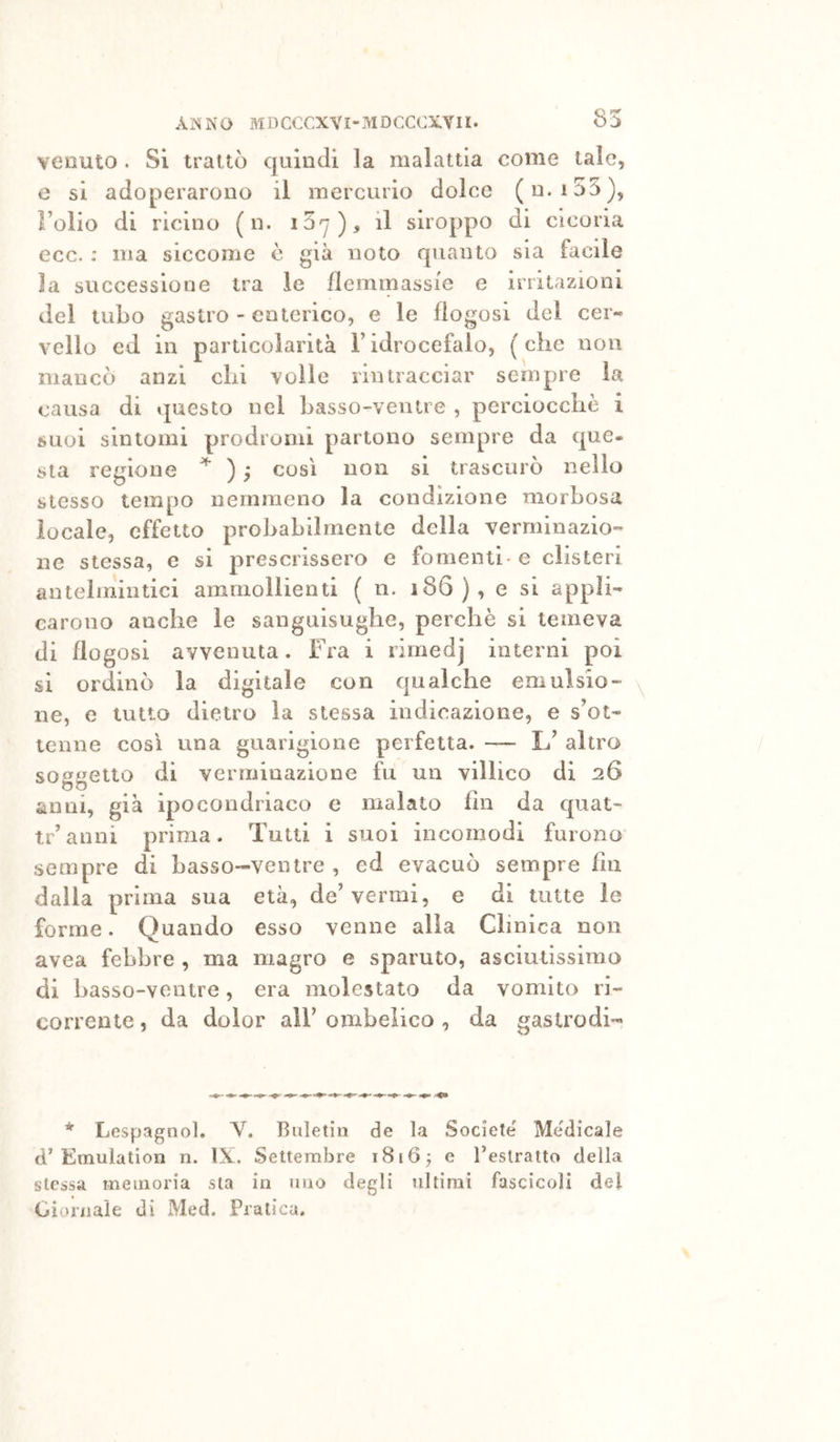 venuto . Si trattò quindi la malattia come tale, e si adoperarono il mercurio dolce (n. i55), Folio di ricino (n. i07)> il siroppo di cicoria ecc. ; ma siccome c già noto quanto sia facile la successione tra le ilemmassi'e e irritazioni del tubo gastro - enterico, e le flogosi del cer- vello ed in particolarità l’idrocefalo, (che non mancò anzi chi voile rintracciar sempre la causa di questo nei basso-ventre , perciocché i suoi sintomi prodromi partono sempre da que- sta regione ) ; così non si trascurò nello stesso tempo nemmeno la condizione morbosa locale, effetto probabilmente della verminazio- ne stessa, e si prescrissero e fomentb e clisteri antelmintici ammollienti ( n. 186), e si appli- carono anche le sanguisughe, perchè si temeva di flogosi avvenuta. Fra i riraedj interni poi si ordinò la digitale con c|ualche emulsio- ne, e tutto dietro la stessa indicazione, e s’ot- tenne così una guarigione perfetta. — L’ altro soggetto di verrninazione fu un villico di 26 anni, già ipocondriaco e malato fin da quat- tr’anni prima. Tutti i suoi incomodi furono sempre di basso-ventre , ed evacuò sempre fin dalla prima sua età, de’vermi, e di tutte le forme. Quando esso venne alia Clinica non avea febbre , ma magro e sparuto, asciutissimo di basso-ventre, era molestato da vomito ri- corrente 5 da dolor all’ ombelico , da gastrodi-» * Lespagnol. V. Buletin de la Societe' Medicale d’Emulation n. IX. Settembre i8i0^ e Teslratto della stessa memoria sta in uno degli ultimi fascicoli del Giornale di Med. Praticu.