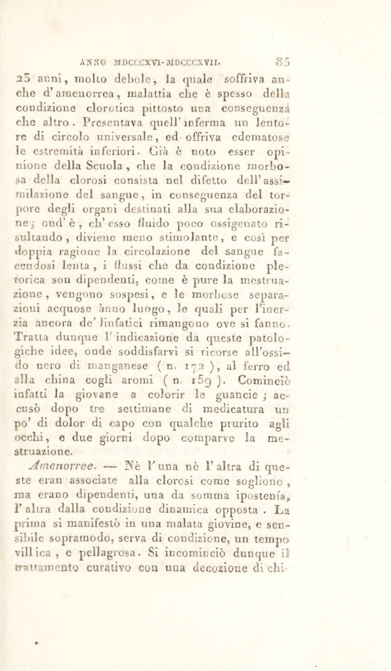 25 anni, molto debole, la quale soffriva an- che d’amenorrea, malattia che è spesso della condizione clorotica pittosto una conseguenza che altro . Presentava quell’ inferma un lento- re di circolo universale, ed-offriva edematose le estremità inferiori. Già è noto esser opi- nione della Scuola , ohe la condizione morbo- sa della clorosi consista nel difetto dell’assi-*® milazione del sangue, in conseguenza del tor- pore degli organi destinati alia sua elaborazio- ne j ond’ò , eli’esso fluido poco ossigenato ri- sultando, diviene meno stimolante, e così per doppia ragione la circolazione del sangue fa- cendosi lenta , i flussi che da condizione pie- torica son dipendenti, come è pure la mestrua- zione , vengono sospesi, e le morbose separa- zioni acquose anno luogo, le quali per Fioer- zia ancora deMinfatici rimangono ove si fanno. Traila dunque V indicazione da queste patolo- giche idee, onde soddisfarvi si ricorse alFossi— do nero di manganese ( n. 172 ), al ferro ed alla china cogli aromi ( n. i5g ). Cominciò infatti la giovane a colorir le guancie ; ac- cusò dopo tre settimane di medicatura un po’ di dolor di capo con qualche prurito agli occhi, e due giorni dopo comparve ìa me- struazione. Amenorree. — Nè Funa nè F altra di que- ste erari associate alla clorosi come sogliono , ma erano dipendenti, una da somma ipostenia^» F altra dalla condizione dinamica opposta . La prima si manifestò in una malata giovine, e sen- sibile sopraraodo, serva di condizione, un tempo vili ica , e pellagrosa. Si incominciò dunque il tratramento curativo con una decozione di chi