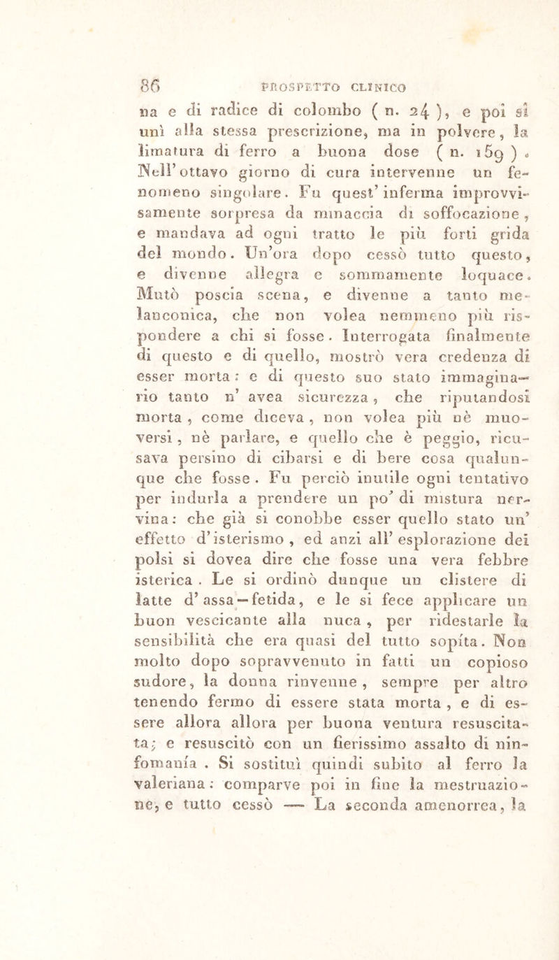 na e tii radice di colombo ( n. 24 ), e poi si unì alla stessa prescrizione^ ma in polvere, la ìimarura di ferro a buona dose ( n. 169 ) . INeir ottavo giorno di cura intervenne un fe- nomeno singolare. Fu quest’inferma improvvi- samente sorpresa da minaccia di soffocazione , e mandava ad ogni tratto le più forti grida del mondo. Un’ora dopo cessò tutto questo, e divenne allegra e sommamente loquace. Mutò poscia scena, e divenne a tanto me- lanconica, die non volea nemmeno più ris- pondere a chi si fosse. Interrogata finalmente di questo e di quello, mostrò vera credenza di esser morta : e di questo suo stato immagina-* rio tanto n’ avea sicurezza, che riputandosi morta , come diceva , non volea più nè muo- versi 5 nè parlare, e quello die è peggio, ricu- sava persino di cibarsi e di bere cosa qualun- que che fosse . Fu perciò inutile ogni tentativo per indurla a prendere un po'* di mistura ner- vina: che già si conobbe esser quello stato un’ effetto d’isterismo, ed anzi all’esplorazione dei polsi si dovea dire die fosse una vera febbre isterica . Le si ordinò dunque un clistere di latte d’assa*“fetida, e le si fece applicare im buon vescicante alla nuca , per ridestarle la sensibilità che era quasi del tutto sopita. Noo molto dopo sopravvenuto in fatti un copioso sudore, la donna rinvenne, sempre per altro tenendo fermo di essere stata morta , e di es- sere allora allora per buona ventura resuscita- ta; e resuscitò con un fierissimo assalto di nin- fomania . Si sostituì quindi subito al ferro la valeriana: comparve poi in fine la raestruazio- BCp e tutto cessò ~ La seconda amenorrea, la