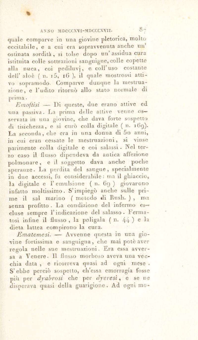 ANNO MDCCCXVl-MDCCCXVn. § ’ quale comparve in una giovine pletorica, mollo eccitabile, e a cui era sopravvenuta anche un^ ostinata sordità , si tolse dopo un' assidua cura istituita colle sottrazioni sanguigne, colie copette alla nuca, coi pediluvj, e. colFuso costante deli’ aloè ( n. i5, iG ), il quale mostrossi atti- vo sopramodo. Comparve dunque la mestrua- zione, e rudito ritornò allo stato normale di prima. Emoftisi — Di queste, due erano attive ed una passiva. La prima deJie attive venne os*- servata in una giovine, che dava forte sospetto di tisichezza, e si curò colla digitale ( ii. 1G9). La seconda, che era in una donna di 5o anni, ili cui eran cessate le mestruazioni, si vinse parimente colla digitale e coi salassi . Nel ter- zo caso il flusso dipendeva da antica affezione polmonare, e il soggetto dava anche poche speranze. La perdita del sangue, specialmente in due accessi, fu considerahile ; ma il ghiaccio^ la digitale e F emulsione ( n. 69 ) giovarono infatto moltissimo. S’impiegò anche sulle pri- me il sai marino ( metodo di Rnsh. } , ma senza profitto . La condizione del infermo eluse sempre l’indicazione del salasso . Ferma- tosi infine il flusso , la poligaia ( n. 44 ) e la dieta lattea compirono la cura. Einatemesi. — Avvenne questa in una gio- vine fortissima e sanguigna, che mai potè aver regola nelle sue mestruazioni, Era essa avver- sa a Venere. Il flusso morboso aveva una vec- chia data , e ricorreva qiiasi ad ogni mese « S’ebbe perciò sospetto, ch’essa emorragia fosse piu per djabrosi che per djeresi^ e se ne disperava quasi delia guarigione . Ad ogni mo-