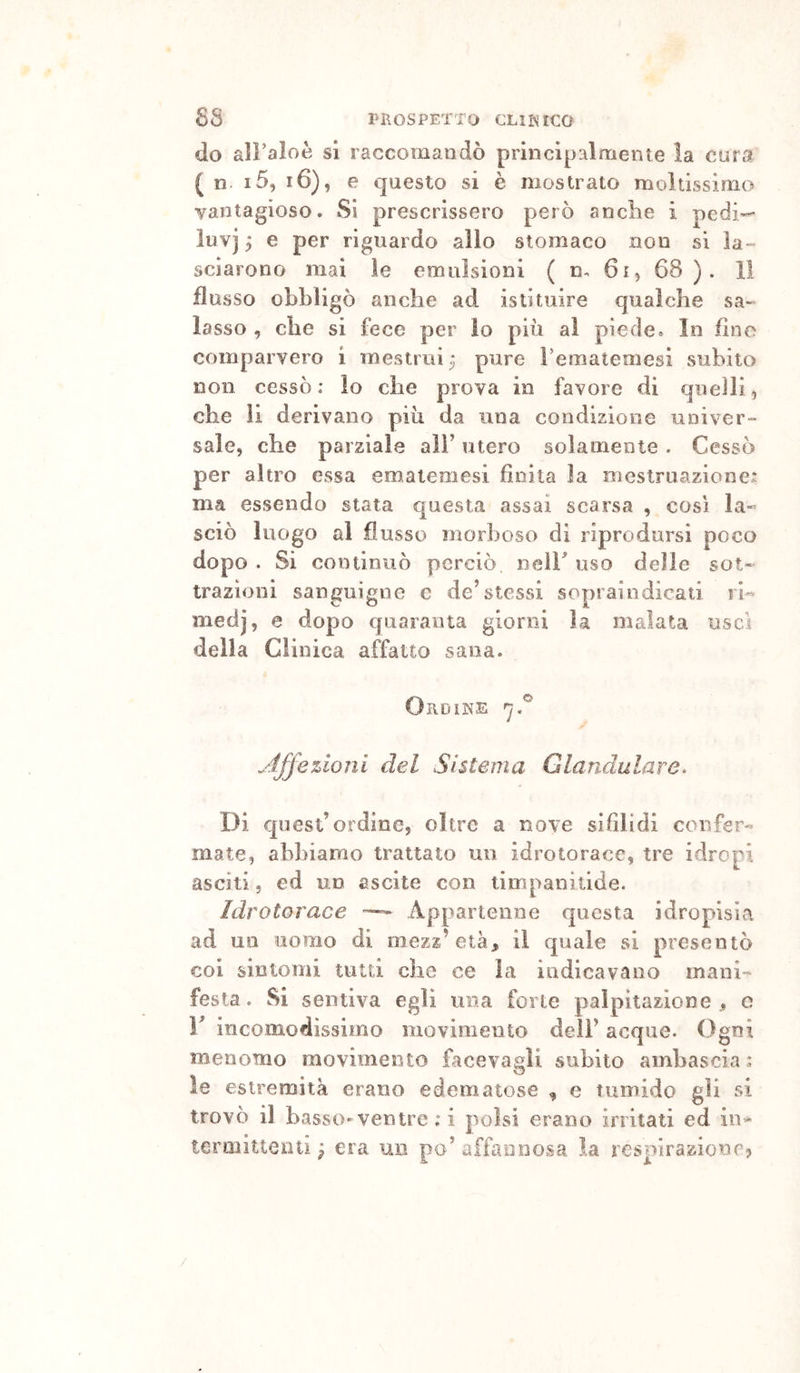 do all’aloè si raccomandò principalmente la cura ( n i5, i6), e questo si è mostrato moltissimo vantagioso. Sì prescrissero però anclie i pedi- luvi 5 e per riguardo allo stomaco non si la- sciarono mai le emulsioni ( n, 61, 68 ). li flusso obbligò anche ad istituire qualche sa- lasso , che si fece per lo più al piede. In fine comparvero i mestrui ^ pure rematemesi subito non cessò: lo che prova in favore di quelli, che li derivano più da una condizione univer- sale, che parziale all’ utero solamente . Cessò per altro essa emaiemesi finita la mestruazione: ma essendo stata questa assai scarsa , così la- sciò luogo al flusso morboso di riprodursi poco dopo . Si continuò perciò neir uso delle sot- trazioni sanguigno e de’stessi sopraindicati ri- medj, e dopo quaranta giorni la malata usci della Clinica affatto sana. Ordine .Affezioni del Sistema Glandulare^ Di quest’ordine, oltre a nove sifìlidi confer- mate, abbiamo trattato un idrotorace, tre idropi asciti 5 ed un ascile con timpanitlde. idrotorace ~ Appartenne questa idropisia ad un uomo di mezz’età, il quale si presentò coi sintomi liuti che ce la indicavano mani- festa . Si sentiva egli una forte palpitazione , c V incomodissimo movimento deli’ acque. Ogni menomo movimento facevasìi subito ambascia: le estremità erano edematose ^ e tumido gli si trovò il basso-ventre : i polsi erano irritati ed in- termittenti ^ era un po’ affannosa. la rcsplrazionr> /